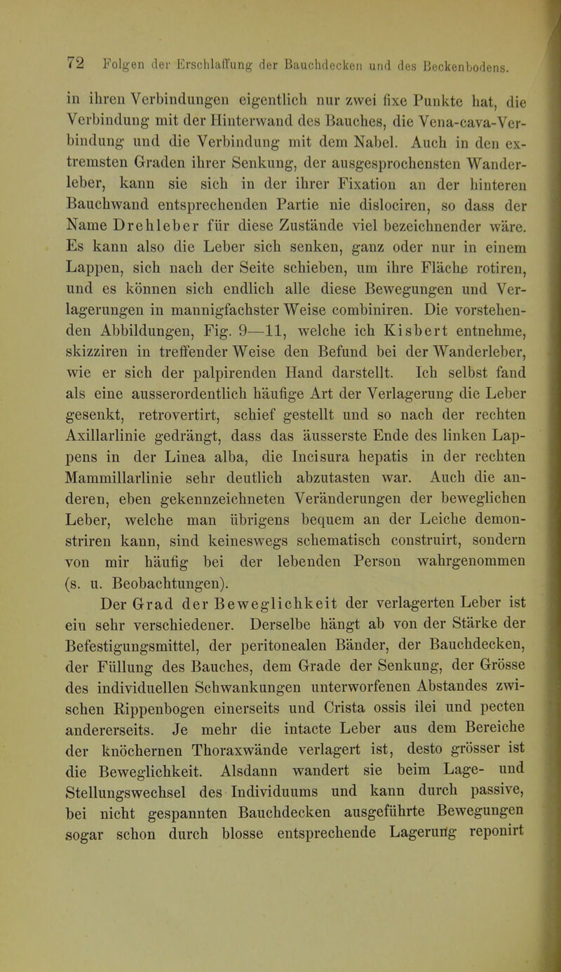 in ihren Verbindungen eigentlich nur zwei fixe Punkte hat, die Verbindung mit der Hinterwand des Bauches, die Vena-cava-Ver- bindung und die Verbindung mit dem Nabel. Auch in den ex- tremsten Graden ihrer Senkung, der ausgesprochensten Wander- leber, kann sie sich in der ihrer Fixation an der hinteren Bauchwand entsprechenden Partie nie dislociren, so dass der Name Drehleber für diese Zustände viel bezeichnender wäre. Es kann also die Leber sich senken, ganz oder nur in einem Lappen, sich nach der Seite schieben, um ihre Fläche rotiren, und es können sich endlich alle diese Bewegungen und Ver- lagerungen in mannigfachster Weise combiniren. Die vorstehen- den Abbildungen, Fig. 9—11, welche ich Kisbert entnehme, skizziren in treffender Weise den Befund bei der Wanderleber, wie er sich der palpirenden Hand darstellt. Ich selbst fand als eine ausserordentlich häufige Art der Verlagerung die Leber gesenkt, retrovertirt, schief gestellt und so nach der rechten Axillarlinie gedrängt, dass das äusserste Ende des linken Lap- pens in der Linea alba, die Incisura hepatis in der rechten Mammillarlinie sehr deutlich abzutasten war. Auch die an- deren, eben gekennzeichneten Veränderungen der beweglichen Leber, welche man übrigens bequem an der Leiche demon- striren kann, sind keineswegs schematisch construirt, sondern von mir häufig bei der lebenden Person wahrgenommen (s. u. Beobachtungen). Der Grad der Beweglichkeit der verlagerten Leber ist ein sehr verschiedener. Derselbe hängt ab von der Stärke der Befestigungsmittel, der peritonealen Bänder, der Bauchdecken, der Füllung des Bauches, dem Grade der Senkung, der Grösse des individuellen Schwankungen unterworfenen Abstandes zwi- schen Rippenbogen einerseits und Crista ossis ilei und pecten andererseits. Je mehr die intacte Leber aus dem Bereiche der knöchernen Thoraxwände verlagert ist, desto grösser ist die Beweglichkeit. Alsdann wandert sie beim Lage- und Stellungswechsel des Individuums und kann durch passive, bei nicht gespannten Bauchdecken ausgeführte Bewegungen sogar schon durch blosse entsprechende Lagerung reponirt