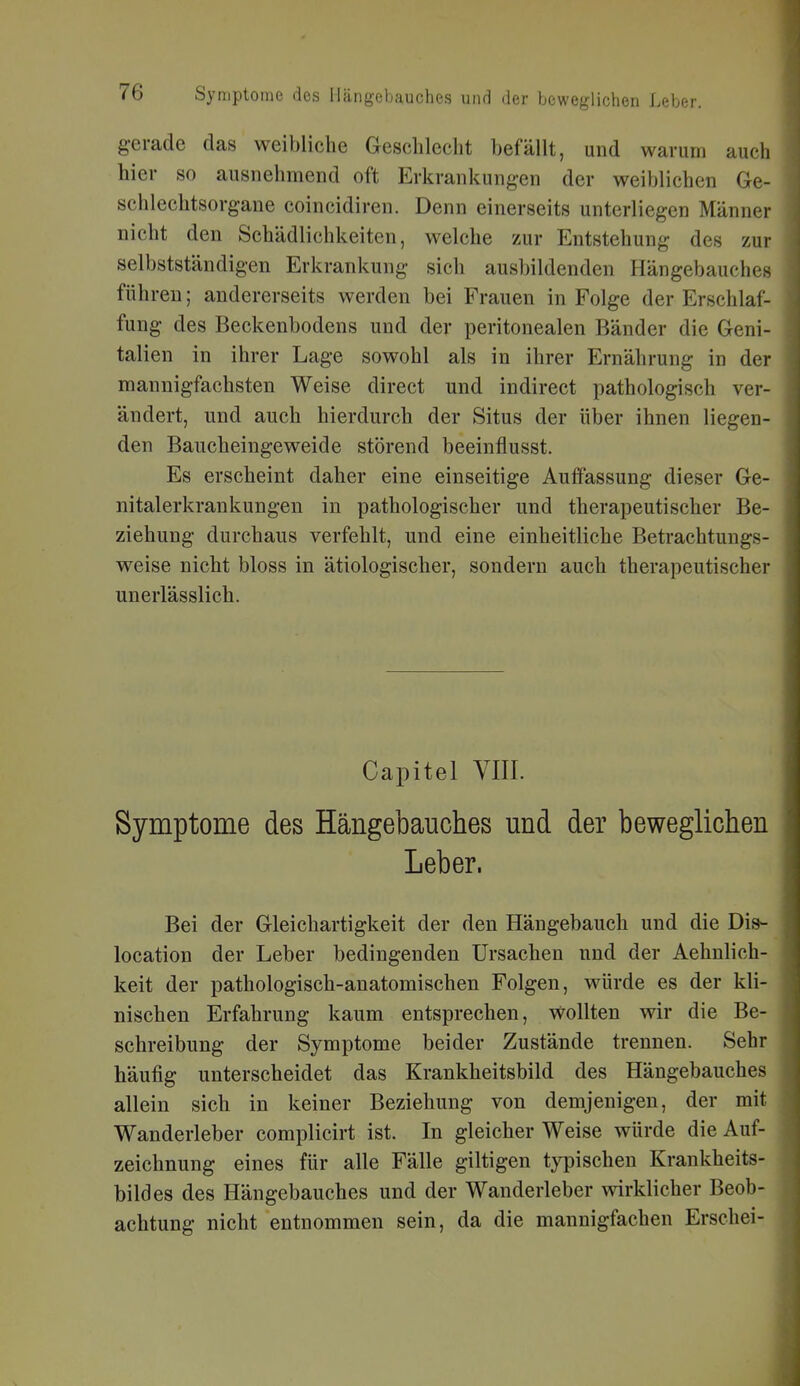 gerade das weibliche Geschlecht befällt, und warum auch hier so ausnehmend oft Erkrankungen der weiblichen Ge- schlechtsorgane coincidiren. Denn einerseits unterliegen Männer nicht den Schädlichkeiten, welche zur Entstehung des zur selbstständigen Erkrankung sich ausbildenden Hängebauches führen; andererseits werden bei Frauen in Folge der Erschlaf- fung des Beckenbodens und der peritonealen Bänder die Geni- talien in ihrer Lage sowohl als in ihrer Ernährung in der mannigfachsten Weise direct und indirect pathologisch ver- ändert, und auch hierdurch der Situs der über ihnen liegen- den Baucheingeweide störend beeinflusst. Es erscheint daher eine einseitige Auffassung dieser Ge- nitalerkrankungen in pathologischer und therapeutischer Be- ziehung durchaus verfehlt, und eine einheitliche Betrachtungs- weise nicht bloss in ätiologischer, sondern auch therapeutischer unerlässlich. Capitel VIII. Symptome des Hängebauches und der beweglichen Leber. Bei der Gleichartigkeit der den Hängebauch und die Dis- location der Leber bedingenden Ursachen und der Aehnlich- keit der pathologisch-anatomischen Folgen, würde es der kli- nischen Erfahrung kaum entsprechen, wollten wir die Be- schreibung der Symptome beider Zustände trennen. Sehr häufig unterscheidet das Krankheitsbild des Hängebauches allein sich in keiner Beziehung von demjenigen, der mit Wanderleber complicirt ist. In gleicher Weise würde die Auf- zeichnung eines für alle Fälle giltigen typischen Krankheits- bildes des Hängebauches und der Wanderleber wirklicher Beob- achtung nicht entnommen sein, da die mannigfachen Erschei-