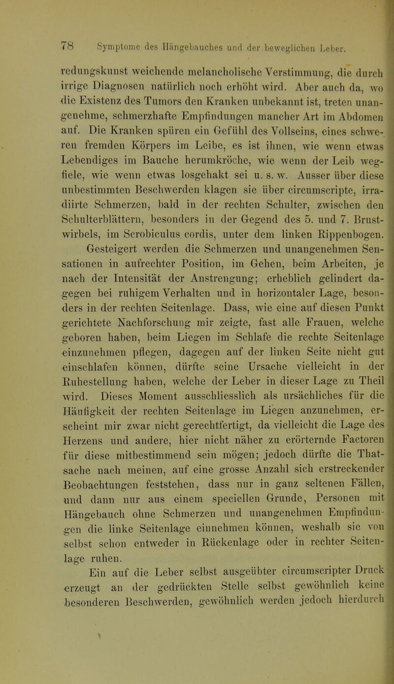 redungskunst weichende melancholische Verstimmung, die durch irrige Diagnosen natürlich noch erhöht wird. Aher auch da, wo die Existenz des Tumors den Kranken unbekannt ist, treten unan- genehme, schmerzhafte Empfindungen mancher Art im Abdomen auf. Die Kranken spüren ein Gefühl des Vollseins, eines schwe- ren fremden Körpers im Leibe, es ist ihnen, wie wenn etwas Lebendiges im Bauche herumkröche, wie wenn der Leib weg- fiele, wie wenn etwas losgehakt sei u. s. w. Ausser über diese unbestimmten Beschwerden klagen sie über circumscripte, irra- diirte Schmerzen, bald in der rechten Schulter, zwischen den Schulterblättern, besonders in der G-egend des 5. und 7. Brust- wirbels, im Scrobiculus cordis, unter dem linken Rippenbogen. Gesteigert werden die Schmerzen und unangenehmen Sen- sationen in aufrechter Position, im Gehen, beim Arbeiten, je nach der Intensität der Anstrengung; erheblich gelindert da- gegen bei ruhigem Verhalten und in horizontaler Lage, beson- ders in der rechten Seitenlage. Dass, wie eine auf diesen Punkt g'erichtete Nachforschung mir zeigte, fast alle Frauen, welche geboren haben, beim Liegen im Schlafe die rechte Seitenlage einzunehmen pflegen, dagegen auf der linken Seite nicht gut einschlafen können, dürfte seine Ursache vielleicht in der Ruhestellung haben, welche der Leber in dieser Lage zu Theil wird. Dieses Moment ausschliesslich als ursächliches für die Häufigkeit der rechten Seitenlage im Liegen anzunehmen, er- scheint mir zwar nicht gerechtfertigt, da vielleicht die Lage des Herzeus und andere, hier nicht näher zu erörternde Factoren für diese mitbestimmend sein mögen; jedoch dürfte die That- sache nach meinen, auf eine grosse Anzahl sich erstreckender Beobachtungen feststehen, dass nur in ganz seltenen Fällen, und dann nur aus einem speciellen Grunde, Personen mit Hängebauch ohne Schmerzen und unangenehmen Empfindun- gen die linke Seitenlage einnehmen können, weshalb sie von selbst schon entweder in Rückenlage oder in rechter Seiten- lage ruhen. Ein auf die Leber selbst ausgeübter circumscripter Druck erzeugt an der gedrückten Stelle selbst gewöhnlich keine besonderen Beschwerden, gewöhnlich werden jedoch hierdurch