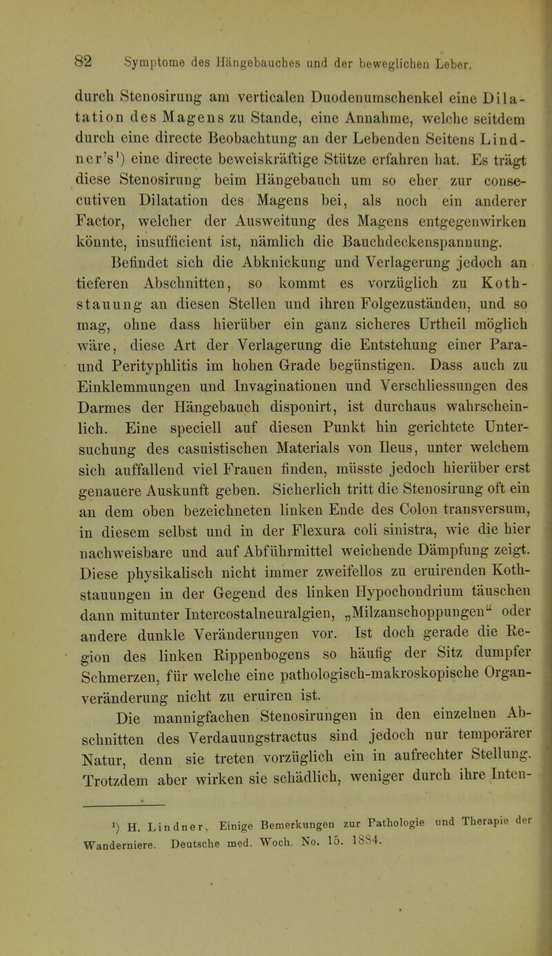 durch Stenosirung am verticalen Duodenumschenkel eine Dila- tation des Magens zu Stande, eine Annahme, welche seitdem durch eine directe Beobachtung an der Lebenden Seitens Lind- ner's') eine directe beweiskräftige Stütze erfahren hat. Es trägt diese Stenosirung beim Hängebauch um so eher zur conse- cutiven Dilatation des Magens bei, als noch ein anderer Factor, welcher der Ausweitung des Magens entgegenwirken könnte, insufficient ist, nämlich die Bauchdeckenspannung. Befindet sich die Abknickung und Verlagerung jedoch an tieferen Abschnitten, so kommt es vorzüglich zu Koth- stauung an diesen Stellen und ihren Folgezuständen, und so mag, ohne dass hierüber ein ganz sicheres Urtheil möglich wäre, diese Art der Verlagerung die Entstehung einer Para- und Perityphlitis im hohen Grade begünstigen. Dass auch zu Einklemmungen und Invaginationen und Verschliessungen des Darmes der Hängebauch disponirt, ist durchaus wahrschein- lich. Eine speciell auf diesen Punkt hin gerichtete Unter- suchung des casuistischen Materials von Ileus, unter welchem sich auffallend viel Frauen finden, müsste jedoch hierüber erst genauere Auskunft geben. Sicherlich tritt die Stenosirung oft ein an dem oben bezeichneten linken Ende des Colon transversum, in diesem selbst und in der Flexura coli sinistra, wie die hier nachweisbare und auf Abführmittel weichende Dämpfung zeigt. Diese physikalisch nicht immer zweifellos zu eruirenden Koth- stauungen in der Gegend des linken Hypochondrium täuschen dann mitunter Intercostalneuralgien, „Milzanschoppungen oder andere dunkle Veränderungen vor. Ist doch gerade die Re- gion des linken Rippenbogens so häufig der Sitz dumpfer Schmerzen, für welche eine pathologisch-makroskopische Organ- veränderung nicht zu eruiren ist. Die mannigfachen Stenosirungen in den einzelnen Ab- schnitten des Verdauungstractus sind jedoch nur temporärer Natur, denn sie treten vorzüglich ein in aufrechter Stellung. Trotzdem aber wirken sie schädlich, weniger durch ihre Inten- 1) H. Lindner, Einige Bemerkungen zur Pathologie und Therapi Wanderniere. Deutsche med. Woch. No. 15. 1884.