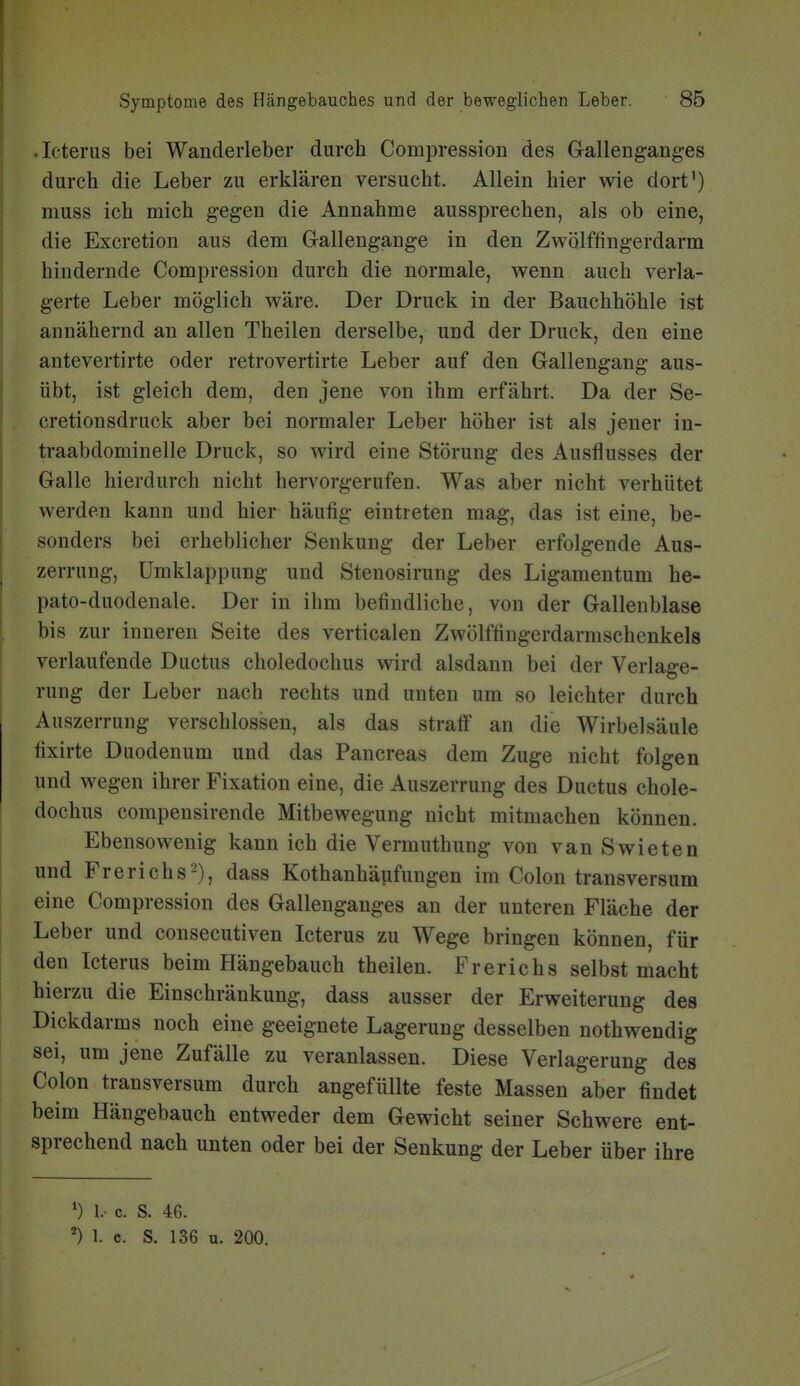 .Icterus bei Wanderleber durch Compression des Gallenganges durch die Leber zu erklären versucht. Allein hier wie dort') muss ich mich gegen die Annahme aussprechen, als ob eine, die Excretion aus dem Gallengange in den Zwölffingerdarm hindernde Compression durch die normale, wenn auch verla- gerte Leber möglich wäre. Der Druck in der Bauchhöhle ist annähernd an allen Theilen derselbe, und der Druck, den eine antevertirte oder retrovertirte Leber auf den Gallengang aus- übt, ist gleich dem, den jene von ihm erfährt. Da der Se- cretionsdruck aber bei normaler Leber höher ist als jener in- traabdominelle Druck, so wird eine Störung des Ausflusses der Galle hierdurch nicht hervorgerufen. Was aber nicht verhütet werden kann und hier häufig eintreten mag, das ist eine, be- sonders bei erheblicher Senkung der Leber erfolgende Aus- zerrung, ümklappung und Stenosirung des Ligamentum he- pato-duodenale. Der in ihm befindliche, von der Gallenblase bis zur inneren Seite des verticalen Zwölffingerdarmschenkels verlaufende Ductus choledochus wird alsdann bei der Verlage- rung der Leber nach rechts und unten um so leichter durch Auszerrung verschlossen, als das straff an die Wirbelsäule fixirte Duodenum und das Pancreas dem Zuge nicht folgen und wegen ihrer Fixation eine, die Auszerrung des Ductus chole- dochus compensirende Mitbewegung nicht mitmachen können. Ebensowenig kann ich die Vermuthung von vanSwieten und Frerichs-), dass Kothanhäufungen im Colon transversum eine Compression des Gallenganges an der unteren Fläche der Leber und consecutiven Icterus zu Wege bringen können, für den Icterus beim Hängebauch theilen. Frerichs selbst macht hierzu die Einschränkung, dass ausser der Erweiterung des Dickdarms noch eine geeignete Lagerung desselben nothwendig sei, um jene Zufälle zu veranlassen. Diese Verlagerung des Colon transversum durch angefüllte feste Massen aber findet beim Hängebauch entweder dem Gewicht seiner Schwere ent- sprechend nach unten oder bei der Senkung der Leber über ihre ^) l- c. S. 46. 1. e. S. 136 u. 200.