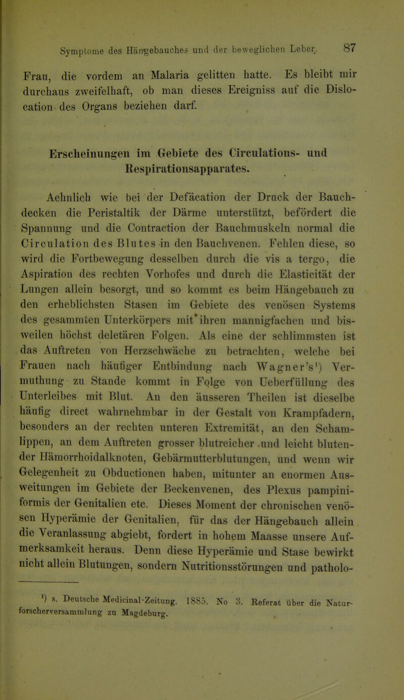 Frau, die vordem an Malaria gelitten hatte. Es bleibt mir durchaus zweifelhaft, ob man dieses Ereigniss auf die Dislo- cation des Organs beziehen darf. Erscheinungen im Gebiete des Circulations- und Respirationsapparates. Aehnlich wie bei der Defäcation der Druck der Bauch- decken die Peristaltik der Därme unterstützt, befördert die Spannung und die Contraction der Bauchmuskeln normal die Circulation des Blutes in den Bauchvenen. Fehlen diese, so wird die Fortbewegung desselben durch die vis a tergo, die Aspiration des rechten Vorhofes und durch die Elasticität der Lungen allein besorgt, und so kommt es beim Hängebauch zu den erheblichsten Stasen im Grebiete des venösen Systems des gesammten Unterkörpers mit*ihren mannigfachen und bis- weilen höchst deletären Folgen. Als eine der schlimmsten ist das Auftreten von Herzschwäche zu betrachten, welche bei Frauen nach häufiger Entbindung nach Wagner's') Ver- muthung zu Stande kommt in Folge von Ueberfüllung des Unterleibes mit Blut. An den äusseren Theilen ist dieselbe häufig direct wahrnehmbar in der Gestalt von Krampfadern, besonders an der rechten unteren Extremität, an den Scham- lippen, an dem Auftreten grosser blutreicher .und leicht bluten- der Hämorrhoidalknoten, Gebärmutterblutungen, und wenn wir Gelegenheit zu Obductionen haben, mitunter an enormen Aus- weitungen im Gebiete der Beckenvenen, des Plexus pampini- formis der Genitalien etc. Dieses Moment der chronischen venö- sen Hyperämie der Genitalien, für das der Hängebauch allein. die Veranlassung abgiebt, fordert in hohem Maasse unsere Auf- merksamkeit heraus. Denn diese Hyperämie und Stase bewirkt nicht allein Blutungen, sondern Nutritionsstörungen und patholo- •) s. Deutsche Medicinal-Zeitung. 1885. No 3. Keferat über die Natur- forscherversammlung zu Magdeburg.