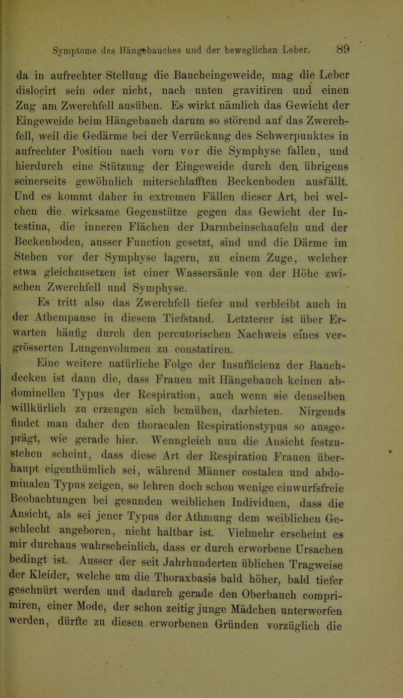 da in aufrechter Stellung die Baucheingeweide, mag die Leber dislocirt sein oder nicht, nach unten gravitiren und einen Zug am Zwerchfell ausüben. Es wirkt nämlich das Gewicht der Eingeweide beim Hängebauch darum so störend auf das Zwerch- fell, weil die Gedärme bei der Verrückung des Schwerpunktes in aufrechter Position nach vom vor die Symphyse fallen, und hierdurch eine Stützung der Eingeweide durch den. übrigens seinerseits gewöhnlich miterschlafften Beckenboden ausfällt. Und es kommt daher in extremen Fällen dieser Art, bei wel- chen die wirksame Gegenstütze gegen das Gewicht der In- testina, die inneren Flächen der Darmbeinschaufeln und der Beckenboden, ausser Function gesetzt, sind und die Därme im Stehen vor der Symphyse lagern, zu einem Zuge, welcher etwa gleichzusetzen ist einer Wassersäule von der Höhe zwi- schen Zwerchfell und Symphyse. Es tritt also das Zwerchfell tiefer und verbleibt auch in I der Athempause in diesem Tiefstand. Letzterer ist über Er- warten häufig durch den percutorischen Nachweis eines ver- I grösserten Lungeuvolumen zu constatiren. Eine weitere natürliche Folge der lusufficienz der Bauch- decken ist dann die, dass Frauen mit Hängebauch keinen ab- dominellen Typus der Respiration, auch wenn sie denselben ; willkürlich zu erzeugen sich bemühen, darbieten. Nirgends findet man daher den thoracalen Respirationstypus so ausge- prägt, wie gerade hier. Wenngleich nun die Ansicht festzu- stehen scheint, dass diese Art der Respiration Frauen über- haupt eigenthümlich sei, während Männer costalen und abdo- minalen Typus zeigen, so lehren doch schon wenige einwurfsfreie Beobachtungen bei gesunden weiblichen Individuen, dass die Ansicht, als sei jener Typus der Athmung dem weiblichen Ge- schlecht angeboren, nicht haltbar ist. Vielmehr erscheint es mir durchaus wahrscheinlich, dass er durch erworbene Ursachen bedingt ist. Ausser der seit Jahrhunderten üblichen Tragweise der Kleider, welche um die Thoraxbasis bald höher, bald tiefer geschnürt werden und dadurch gerade den Oberbauch compri- miren, einer Mode, der schon zeitig junge Mädchen unterworfen werden, dürfte zu diesen erworbenen Gründen vorzüglich die