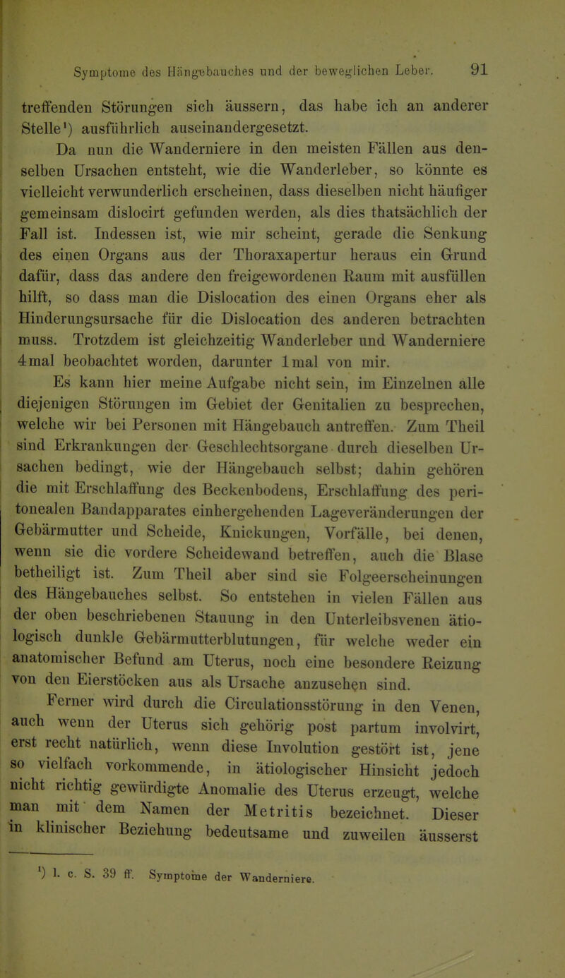 treifenden Störungen sich äussern, das habe ich an anderer Stelle*) ausführlich auseinandergesetzt. Da nun die Wanderniere in den meisten Fällen aus den- selben Ursachen entsteht, wie die Wanderleber, so könnte es vielleicht verwunderlich erscheinen, dass dieselben nicht häufiger gemeinsam dislocirt gefunden werden, als dies thatsächlich der Fall ist. Indessen ist, wie mir scheint, gerade die Senkung des einen Organs aus der Thoraxapertur heraus ein Grund dafür, dass das andere den freigewordenen Raum mit ausfüllen hilft, so dass man die Dislocation des einen Organs eher als Hinderungsursache für die Dislocation des anderen betrachten muss. Trotzdem ist gleichzeitig Wanderleber und Wanderniere 4mal beobachtet worden, darunter Imal von mir. Es kann hier meine Aufgabe nicht sein, im Einzelnen alle diejenigen Störungen im Gebiet der Genitalien zu besprechen, welche wir bei Personen mit Hängebauch antreffen. Zum Theil sind Erkrankungen der Geschlechtsorgane durch dieselben Ur- sachen bedingt, wie der Hängebauch selbst; dahin gehören die mit Erschlaffung des Beckenbodens, Erschlaffung des peri- tonealen Bandapparates einhergehenden Lageveränderungen der Gebärmutter und Scheide, Knickungen, Vorfälle, bei denen, wenn sie die vordere Scheidewand betreffen, auch die Blase betheiligt ist. Zum Theil aber sind sie Folgeerscheinungen des Hängebauches selbst. So entstehen in vielen Fällen aus der oben beschriebenen Stauung in den Unterleibsvenen ätio- logisch dunkle Gebärrautterblutungen, für welche weder ein anatomischer Befund am Uterus, noch eine besondere Reizung von den Eierstöcken aus als Ursache anzusehen sind. Ferner wird durch die Circulationsstörung in den Venen, auch wenn der Uterus sich gehörig post partum involvirt, erst recht natürlich, wenn diese Involution gestöi-t ist, jene so vielfach vorkommende, in ätiologischer Hinsicht jedoch nicht richtig gewürdigte Anomalie des Uterus erzeugt, welche man mif dem Namen der Metritis bezeichnet. Dieser in klinischer Beziehung bedeutsame und zuweilen äusserst ') 1. c. S. 39 ff. Symptome der Wanderni ere.