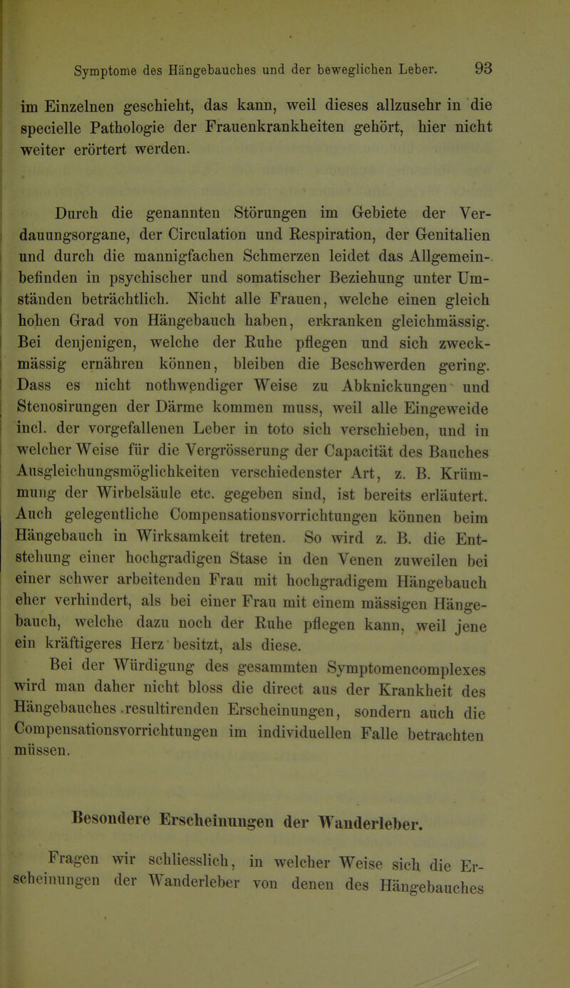 im Einzelnen geschieht, das kann, weil dieses allzusehr in die specielle Pathologie der Frauenkrankheiten gehört, hier nicht weiter erörtert werden. Durch die genannten Störungen im Grebiete der Ver- dauungsorgane, der Circulation und Respiration, der Genitalien und durch die mannigfachen Schmerzen leidet das Allgemein- befinden in psychischer und somatischer Beziehung unter Um- ständen beträchtlich. Nicht alle Frauen, welche einen gleich hohen Grad von Hängebauch haben, erkranken gleichmässig. Bei denjenigen, welche der Ruhe pflegen und sich zweck- mässig ernähren können, bleiben die Beschwerden gering. Dass es nicht nothwendiger Weise zu Abknickungen und Stenosirungen der Därme kommen muss, weil alle Eingeweide incl. der vorgefallenen Leber in toto sich verschieben, und in welcher Weise für die Vergrösserung der Capacität des Bauches Ausgleichungsmöglichkeiten verschiedenster Art, z. B. Krüm- mung der Wirbelsäule etc. gegeben sind, ist bereits erläutert. Auch gelegentliche Compensationsvorrichtuugen können beim Hängebauch in Wirksamkeit treten. So wird z. B. die Ent- stehung einer hochgradigen Stase in den Venen zuweilen bei einer schwer arbeitenden Frau mit hochgradigem Hängebauch eher verhindert, als bei einer Frau mit einem mässigen Hänge- bauch, welche dazu noch der Ruhe pflegen kann, weil jene ein kräftigeres Herz besitzt, als diese. Bei der Würdigung des gesammten Symptomencomplexes wird man daher nicht bloss die direct aus der Krankheit des Hängebauches .resultirenden Erscheinungen, sondern auch die Compensationsvorrichtungen im individuellen Falle betrachten müssen. Besondere Erscheinungen der Wanderleber. Fragen wir schliesslich, in welcher Weise sich die Er- scheinungen der Wanderleber von denen des Hängebauches