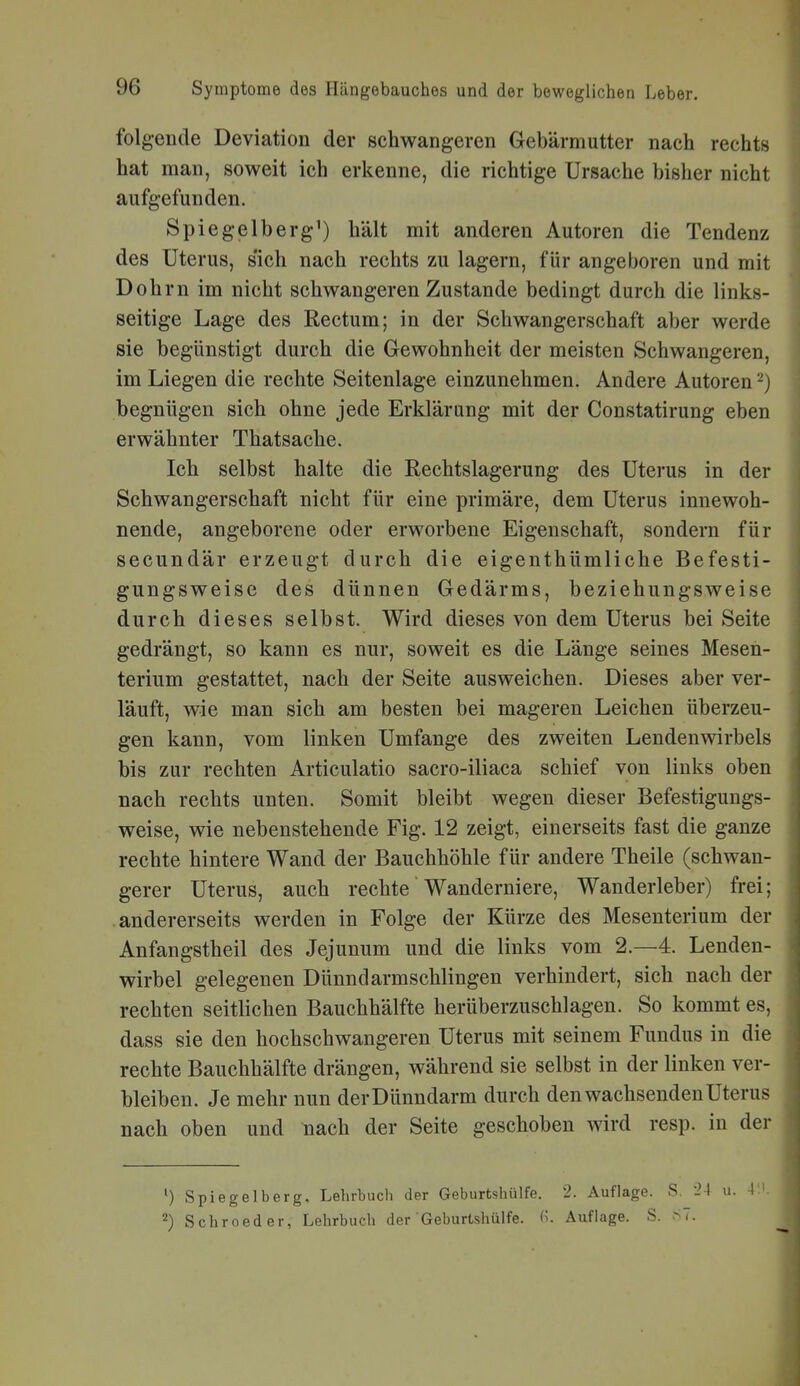 folgende Deviation der schwangeren Gebärmutter nach rechts hat man, soweit ich erkenne, die richtige Ursache bisher nicht aufgefunden. Spiegelberg') hält mit anderen Autoren die Tendenz des Uterus, sich nach rechts zu lagern, für angeboren und mit Dohm im nicht schwangeren Zustande bedingt durch die links- seitige Lage des Rectum; in der Schwangerschaft aber werde sie begünstigt durch die Gewohnheit der meisten Schwangeren, im Liegen die rechte Seitenlage einzunehmen. Andere Autoren -) begnügen sich ohne jede Erklärung mit der Constatirung eben erwähnter Thatsache. Ich selbst halte die Rechtslagerung des Uterus in der Schwangerschaft nicht für eine primäre, dem Uterus innewoh- nende, angeborene oder erworbene Eigenschaft, sondern für secundär erzeugt durch die eigenthümliche Befesti- gungsweise des dünnen Gedärms, beziehungsweise durch dieses selbst. Wird dieses von dem Uterus bei Seite gedrängt, so kann es nur, soweit es die Länge seines Mesen- terium gestattet, nach der Seite ausweichen. Dieses aber ver- läuft, wie man sich am besten bei mageren Leichen überzeu- gen kann, vom linken Umfange des zweiten Lendenwirbels bis zur rechten Articulatio sacro-iliaca schief von links oben nach rechts unten. Somit bleibt wegen dieser Befestigungs- weise, wie nebenstehende Fig. 12 zeigt, einerseits fast die ganze rechte hintere Wand der Bauchhöhle für andere Theile (schwan- gerer Uterus, auch rechte Wanderniere, Wanderleber) frei; andererseits werden in Folge der Kürze des Mesenterium der Anfangstheil des Jejunum und die links vom 2.—4. Lenden- wirbel gelegenen Dünndarmschlingen verhindert, sich nach der rechten seitlichen Bauchhälfte herüberzuschlagen. So kommt es, dass sie den hochschwangeren Uterus mit seinem Fundus in die rechte Bauchhälfte drängen, während sie selbst in der linken ver- bleiben. Je mehr nun der Dünndarm durch den wachsenden Uterus nach oben und nach der Seite geschoben wird resp. in der ') Spiegelberg, Lehrbuch der Geburtshülfe. 2. Auflage. S. 24 u. 2) Schroeder, Lehrbuch der Geburtshülfe. Auflage. S. .S7.