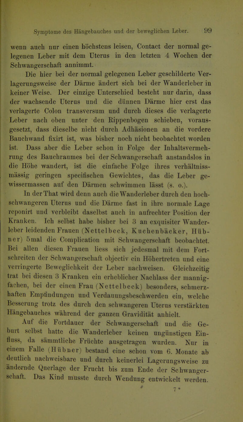 wenn auch nur einen höchstens leisen, Contact der normal ge- legenen Leber mit dem Uterus in den letzten 4 Wochen der Schwangerschaft annimmt. Die hier bei der normal gelegenen Leber geschilderte Ver- lagerungsweise der Därme ändert sich bei der Wanderleber in keiner Weise. Der einzige Unterschied besteht nur darin, dass der wachsende Uterus und die dünnen Därme hier erst das verlagerte Colon transversum und durch dieses die verlagerte Leber nach oben unter den Rippenbogen schieben, voraus- gesetzt, dass dieselbe nicht durch Adhäsionen an die vordere Bauchwand fixirt ist, was bisher noch nicht beobachtet worden ist. Dass aber die Leber schon in Folge der Inhaltsvermeh- rung des Bauchraumes bei der Schwangerschaft anstandslos in die Höhe wandert, ist die einfache Folge ihres verhältniss- mässig geringen specifischen Gewichtes, das die Leber ge- wissermassen auf den Därmen schwimmen lässt (s. o.). In derThat wird denn auch die Wanderleber durch den hoch- schwangeren Uterus und die Därme fast in ihre normale Lage reponirt und verbleibt daselbst auch in aufrechter Position der Krauken. Ich selbst habe bisher bei 3 an exquisiter Wander- leber leidenden Frauen (Nettelbeck, Kuchenbäcker, Hüb- ner) 5 mal die Complication mit Schwangerschaft beobachtet. Bei allen diesen Frauen Hess sich jedesmal mit dem Fort- schreiten der Schwangerschaft objectiv ein Höhertreten und eine verringerte Beweglichkeit der Leber nachweisen. Gleichzeitig trat bei diesen 3 Kranken ein erheblicher Nachlass der mannig- fachen, bei der einen Frau (Nettelbeck) besonders, schmerz- haften Empfindungen und Verdauungsbeschwerden ein, welche Besserung trotz des durch den schwangeren Uterus verstärkten Hängebauches während der ganzen Gravidität anhielt. Auf die Fortdauer der Schwangerschaft und die Ge- burt selbst hatte die Wanderleber keinen ungünstigen Ein- fluss, da sämmtliche Früchte ausgetragen wurden. Nur in einem Falle (Hübner) bestand eine schon vom 6. Monate ab deutlich nachweisbare und durch keinerlei Lagerungsweise zu ändei-nde Querlage der Frucht bis zum Ende der Schwanger- schaft. Das Kind musste durch Wendung entwickelt werden.