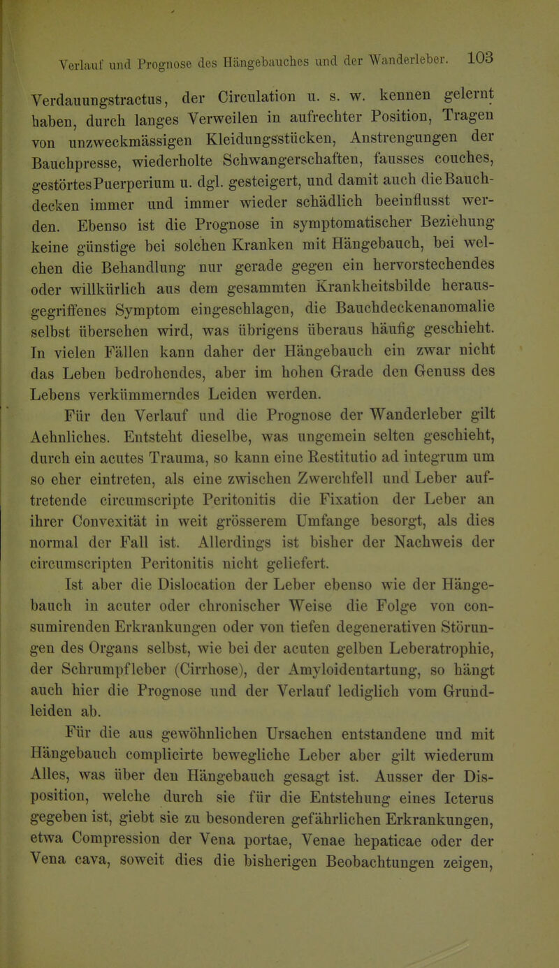 Verdauiingstractus, der Circulation ii. s. w. kennen gelernt haben, durch langes Verweilen in aufrechter Position, Tragen von unzweckmässigen Kleidungsstücken, Anstrengungen der Bauchpresse, wiederholte Schwangerschaften, fausses couches, gestörtes Puerperium u. dgl. gesteigert, und damit auch dieBauch- decken immer und immer wieder schädlich beeinflusst wer- den. Ebenso ist die Prognose in symptomatischer Beziehung keine günstige bei solchen Kranken mit Hängebauch, bei wel- chen die Behandlung nur gerade gegen ein hervorstechendes oder willkürlich aus dem gesammten Krankheitsbilde heraus- gegriffenes Symptom eingeschlagen, die Bauchdeckenanomalie selbst übersehen wird, was übrigens überaus häufig geschieht. In vielen Fällen kann daher der Hängebauch ein zwar nicht das Leben bedrohendes, aber im hohen Grade den Genuss des Lebens verkümmerndes Leiden werden. Für den Verlauf und die Prognose der Wanderleber gilt Aehnliches. Entsteht dieselbe, was ungemein selten geschieht, durch ein acutes Trauma, so kann eine Restitutio ad integrum um so eher eintreten, als eine zwischen Zwerchfell und Leber auf- tretende circumscripte Peritonitis die Fixation der Leber an ihrer Convexität in weit grösserem Umfange besorgt, als dies normal der Fall ist. Allerdings ist bisher der Nachweis der circumscripten Peritonitis nicht geliefert. Ist aber die Dislocation der Leber ebenso wie der Hänge- bauch in acuter oder chronischer Weise die Folge von con- sumirenden Erkrankungen oder von tiefen degenerativen Störun- gen des Organs selbst, wie bei der acuten gelben Leberatrophie, der Schrumpfleber (Cirrhose), der Amyloidentartung, so hängt auch hier die Prognose und der Verlauf lediglich vom Grund- leiden ab. Für die aus gewöhnlichen Ursachen entstandene und mit Hängebauch complicirte bewegliche Leber aber gilt wiederum Alles, was über den Hängebauch gesagt ist. Ausser der Dis- position, welche durch sie für die Entstehung eines Icterus gegeben ist, giebt sie zu besonderen gefährlichen Erkrankungen, etwa Compression der Vena portae, Venae hepaticae oder der Vena cava, soweit dies die bisherigen Beobachtungen zeigen,