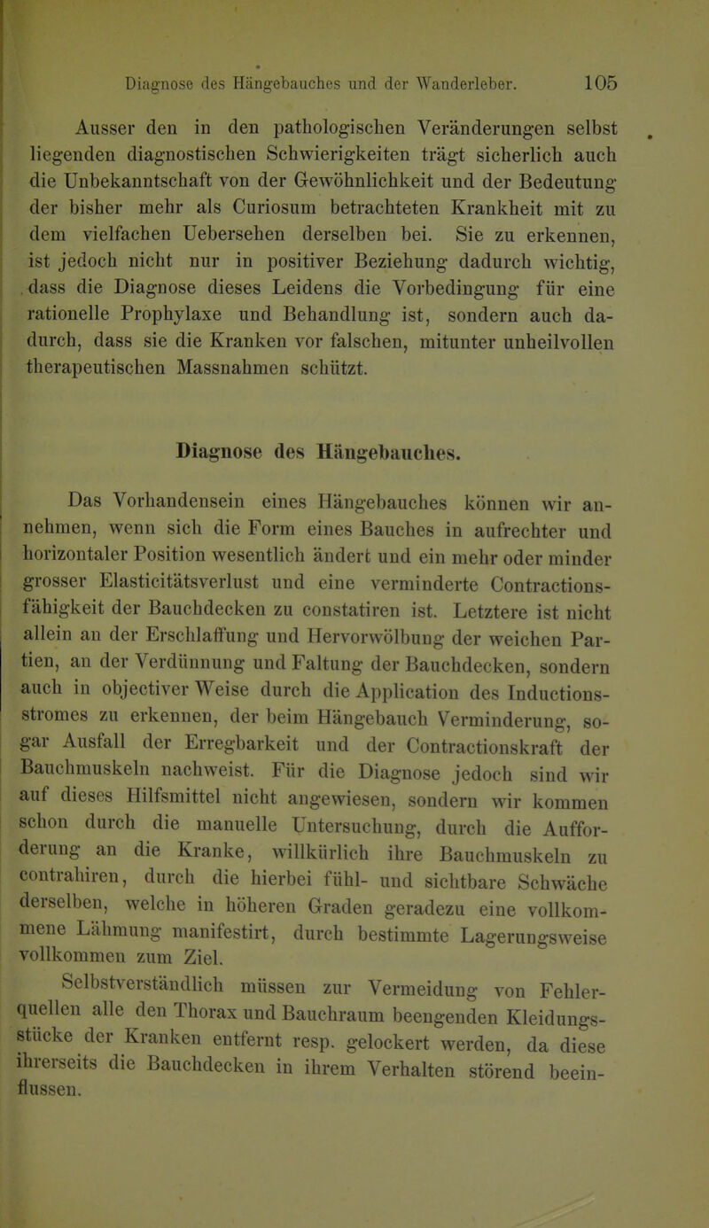 Ausser den in den pathologischen Veränderungen selbst liegenden diagnostischen Schwierigkeiten trägt sicherlich auch die Unbekanntschaft von der Gewöhnlichkeit und der Bedeutung der bisher mehr als Curiosum betrachteten Krankheit mit zu dem vielfachen üebersehen derselben bei. Sie zu erkennen, ist jedoch nicht nur in positiver Beziehung dadurch wichtig, dass die Diagnose dieses Leidens die Vorbedingung für eine rationelle Prophylaxe und Behandlung ist, sondern auch da- durch, dass sie die Kranken vor falschen, mitunter unheilvollen therapeutischen Massnahmen schützt. Diagnose des Hängebaiiclies. Das Vorhandensein eines Hängebauches können wir an- nehmen, wenn sich die Form eines Bauches in aufrechter und horizontaler Position wesentlich ändert und ein mehr oder minder grosser Elasticitätsverlust und eine verminderte Contractions- fähigkeit der Bauchdecken zu constatiren ist. Letztere ist nicht allein au der Erschlaffung und Hervorwölbung der weichen Par- tien, an der Verdünnung und Faltung der Bauchdecken, sondern auch in objectiver Weise durch die Application des Inductions- stromes zu erkennen, der beim Hängebauch Verminderung, so- gar Ausfall der Erregbarkeit und der Contractionskraft der Bauchmuskeln nachweist. Für die Diagnose jedoch sind wir auf dieses Hilfsmittel nicht angewiesen, sondern wir kommen schon durch die manuelle Untersuchung, durch die Auffor- derung an die Kranke, willkürlich ihre Bauchmuskeln zu contrahiren, durch die hierbei fühl- und sichtbare Schwäche derselben, welche in höheren Graden geradezu eine vollkom- mene Lähmung manifestirt, durch bestimmte Lagerungsweise vollkommen zum Ziel. Selbstverständlich müssen zur Vermeidung von Fehler- quellen alle den Thorax und Bauchraum beengenden Kleidungs- stücke der Kranken entfernt resp. gelockert werden, da diese ihrerseits die Bauchdeckeu in ihrem Verhalten störend beein- flussen.