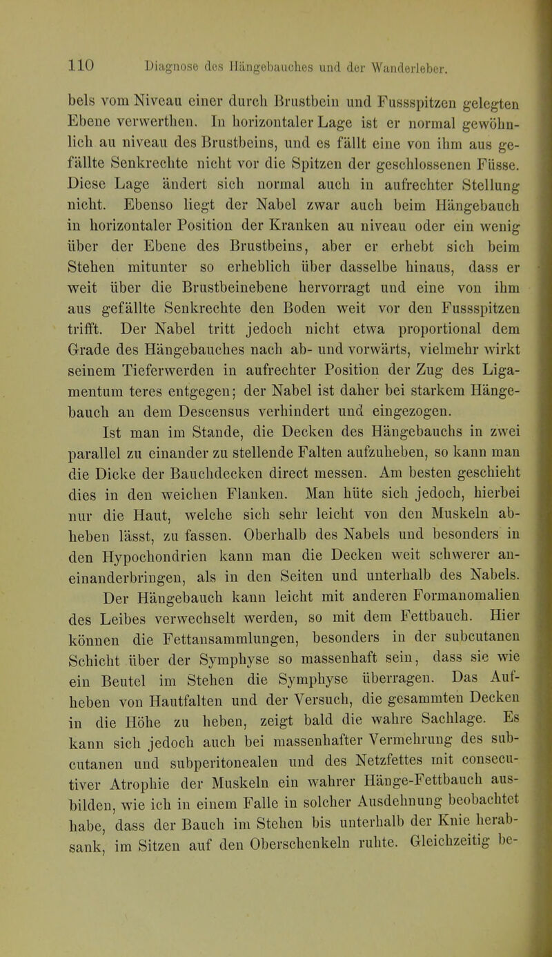 bels vom Niveau einer durch Brustbein und Fussspitzen gelegten Ebene vervverthen. In horizontaler Lage ist er normal gewöhn- lich au niveau des Brustbeins, und es fällt eine von ihm aus ge- fällte Senkrechte nicht vor die Spitzen der geschlossenen Füsse. Diese Lage ändert sich normal auch in aufrechter Stellung nicht. Ebenso liegt der Nabel zwar auch beim Hängebauch in horizontaler Position der Kranken au niveau oder ein wenig über der Ebene des Brustbeins, aber er erhebt sich beim Stehen mitunter so erheblich über dasselbe hinaus, dass er weit über die Brustbeinebene hervorragt und eine von ihm aus gefällte Senkrechte den Boden weit vor den Fussspitzen trifft. Der Nabel tritt jedoch nicht etwa proportional dem Grade des Hängebauches nach ab- und vorwärts, vielmehr wirkt seinem Tieferwerden in aufrechter Position der Zug des Liga- mentum teres entgegen; der Nabel ist daher bei starkem Hänge- bauch an dem Descensus verhindert und eingezogen. Ist man im Stande, die Decken des Hängebauchs in zwei parallel zu einander zu stellende Falten aufzuheben, so kann man die Dicke der Bauchdecken direct messen. Am besten geschieht dies in den weichen Flanken. Man hüte sich jedoch, hierbei nur die Haut, welche sich sehr leicht von den Muskeln ab- heben lässt, zu fassen. Oberhalb des Nabels und besonders in den Hypochondrien kann man die Decken weit schwerer an- einanderbringen, als in den Seiten und unterhalb des Nabels. Der Hängebauch kann leicht mit anderen Formanomalien des Leibes verwechselt werden, so mit dem Fettbauch. Hier können die Fettansammlungen, besonders in der subcutanen Schicht über der Symphyse so massenhaft sein, dass sie wie ein Beutel im Stehen die Symphyse überragen. Das Auf- heben von Hautfalten und der Versuch, die gesammten Decken in die Höhe zu heben, zeigt bald die wahre Sachlage. Es kann sich jedoch auch bei massenhafter Vermehrung des sub- cutanen und subperitonealen und des Netzfettes mit consecu- tiver Atrophie der Muskeln ein w^ahrer Hänge-Fettbauch aus- bilden, wie ich in einem Falle in solcher Ausdehnung beobachtet habe, dass der Bauch im Stehen bis unterhalb der Knie herab- sank, im Sitzen auf den Oberschenkeln ruhte. Gleichzeitig be-