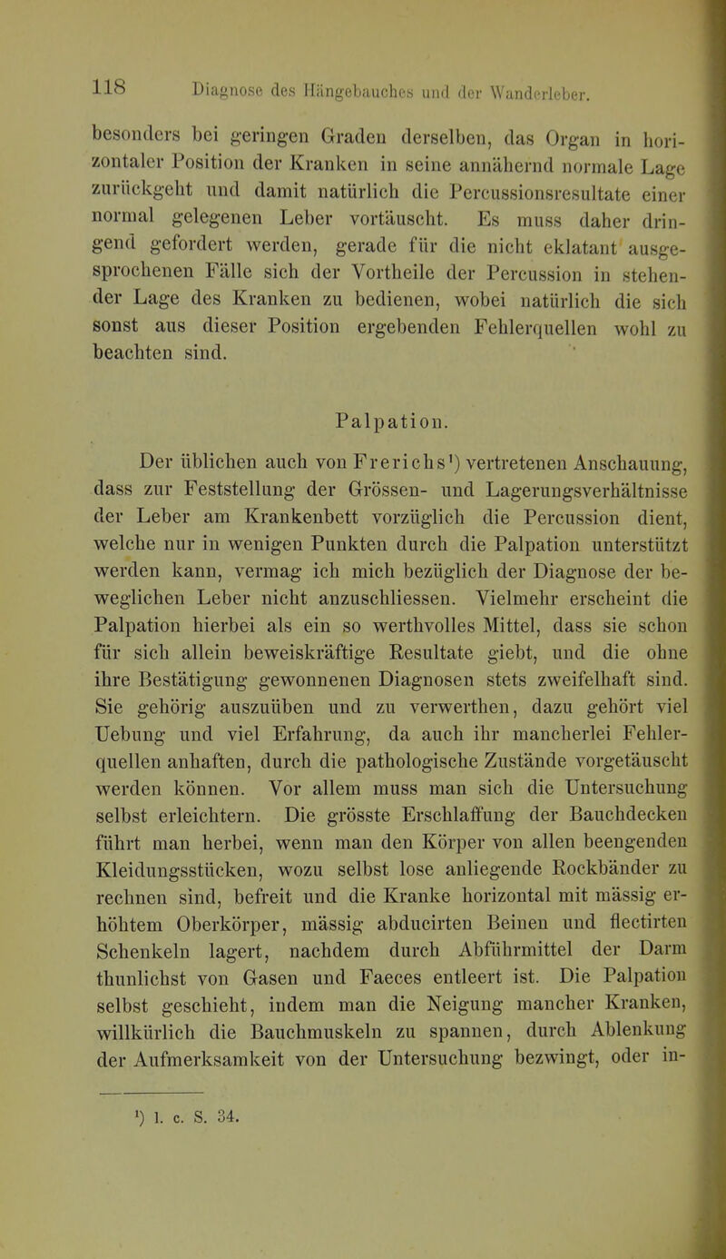 besonders bei geringen Graden derselben, das Organ in hori- zontaler Position der Kranken in seine annähernd normale Lage zurückgeht und damit natürlich die Percussionsresultate einer normal gelegenen Leber vortäuscht. Es muss daher drin- gend gefordert werden, gerade für die nicht eklatant ausge- sprochenen Fälle sich der Vortheile der Percussion in stehen- der Lage des Kranken zu bedienen, wobei natürlich die sich sonst aus dieser Position ergebenden Fehlerquellen wohl zu beachten sind. Palpation. Der üblichen auch von Frerichs') vertretenen Anschauung, dass zur Feststellung der Grössen- und Lagerungsverhältnisse der Leber am Krankenbett vorzüglich die Percussion dient, welche nur in wenigen Punkten durch die Palpation unterstützt werden kann, vermag ich mich bezüglich der Diagnose der be- weglichen Leber nicht anzuschliessen. Vielmehr erscheint die Palpation hierbei als ein so werthvolles Mittel, dass sie schon für sich allein beweiskräftige Resultate giebt, und die ohne ihre Bestätigung gewonnenen Diagnosen stets zweifelhaft sind. Sie gehörig auszuüben und zu verwerthen, dazu gehört viel üebung und viel Erfahrung, da auch ihr mancherlei Fehler- quellen anhaften, durch die pathologische Zustände vorgetäuscht werden können. Vor allem muss man sich die Untersuchung selbst erleichtern. Die grösste Erschlaffung der Bauchdecken führt man herbei, wenn mau den Körper von allen beengenden Kleidungsstücken, wozu selbst lose anliegende Rockbänder zu rechnen sind, befreit und die Kranke horizontal mit mässig er- höhtem Oberkörper, mässig abducirten Beinen und flectirten Schenkeln lagert, nachdem durch Abführmittel der Darm thunlichst von Gasen und Faeces entleert ist. Die Palpatiou selbst geschieht, indem man die Neigung mancher Kranken, willkürlich die Bauchmuskeln zu spannen, durch Ablenkung der Aufmerksamkeit von der Untersuchung bezwingt, oder in-