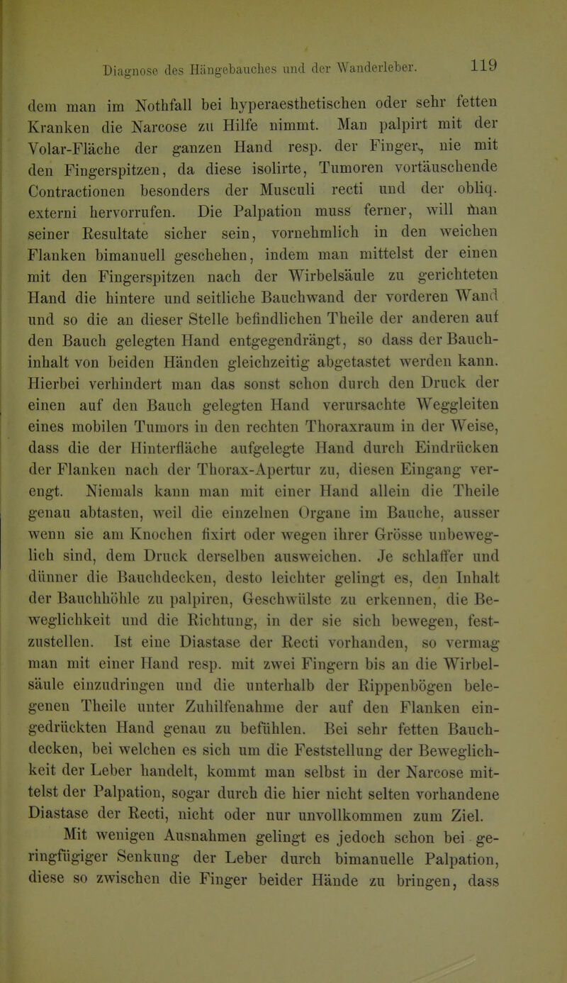 dem man im Nothfall bei hyperaesthetischen oder sehr fetten Kranken die Narcose zu Hilfe nimmt. Man palpirt mit der Volar-Fläche der g-anzen Hand resp. der Finger^ nie mit den Fingerspitzen, da diese isolirte, Tumoren vortäuschende Contractionen besonders der Musculi recti und der obliq. externi hervorrufen. Die Palpation muss ferner, will öian seiner Resultate sicher sein, vornehmlich in den weichen Flanken bimanuell geschehen, indem man mittelst der einen mit den Fingerspitzen nach der Wirbelsäule zu gerichteten Hand die hintere und seitliche Bauchwand der vorderen Wand und so die an dieser Stelle befindlichen Theile der anderen auf den Bauch gelegten Hand entgegendrängt, so dass der Bauch- inhalt von beiden Händen gleichzeitig abgetastet werden kann. Hierbei verhindert man das sonst schon durch den Druck der einen auf den Bauch gelegten Hand verursachte Weggleiten eines mobilen Tumors in den rechten Thoraxraum in der Weise, dass die der Hinterfläche aufgelegte Hand durch Eindrücken der Flanken nach der Thorax-Apertur zu, diesen Eingang ver- engt. Niemals kann man mit einer Hand allein die Theile genau abtasten, weil die einzelnen Organe im Bauche, ausser wenn sie am Knochen fixirt oder wegen ihrer Grösse unbeweg- lich sind, dem Druck derselben ausweichen. Je schlaffer und dünner die Bauchdecken, desto leichter gelingt es, den Inhalt der Bauchhöhle zu palpiren, Geschwülste zu erkennen, die Be- weglichkeit und die Richtung, in der sie sich bewegen, fest- zustellen. Ist eine Diastase der Recti vorhanden, so vermag man mit einer Hand resp. mit zwei Fingern bis an die Wirbel- säule einzudringen und die unterhalb der Rippenbögen bele- genen Theile unter Zuhilfenahme der auf den Flanken ein- gedrückten Hand genau zu befühlen. Bei sehr fetten Bauch- decken, bei welchen es sich um die Feststellung der Beweglich- keit der Leber handelt, kommt man selbst in der Narcose mit- telst der Palpation, sogar durch die hier nicht selten vorhandene Diastase der Recti, nicht oder nur unvollkommen zum Ziel. Mit wenigen Ausnahmen gelingt es jedoch schon bei ge- ringfügiger Senkung der Leber durch bimanuelle Palpation, diese so zwischen die Finger beider Hände zu bringen, dass