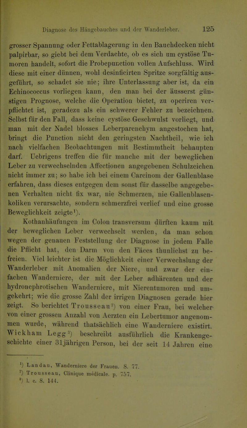grosser Spanmmg oder Fettablagerimg- in den Bauchdecken nicht palpirbar, so giebt bei dem Verdachte, ob es sich um cystöse Tu- moren handelt, sofort die Probepunction vollen Aufschluss. Wird diese mit einer dünnen, wohl desinficirten Spritze sorgfältig aus- geführt, so schadet sie nie; ihre Unterlassung aber ist, da ein Echinococcus vorliegen kann, den man bei der äusserst gün- stigen Prognose, welche die Operation bietet, zu operiren ver- pflichtet ist, geradezu als ein schwerer Fehler zu bezeichnen. Selbst für den Fall, dass keine cystöse Geschwulst vorliegt, und man mit der Nadel blosses Leberparenchym angestochen hat, bringt die Function nicht den geringsten Nachtheil, wie ich nach vielfachen Beobachtungen mit Bestimmtheit behaupten darf. Uebrigens treffen die für manche mit der beweglichen Leber zu verwechselnden Affectionen angegebenen Schulzeichen nicht immer zu; so habe ich bei einem Carcinom der Gallenblase erfahren, dass dieses entgegen dem sonst für dasselbe angegebe- nen Verhalten nicht fix war, nie Schmerzen, nie Gallenblasen- koliken verursachte, sondern schmerzfrei verlief und eine grosse Beweglichkeit zeigte^). Kothanhäufungen im Colon transversum dürften kaum mit der beweglichen Leber verwechselt werden, da man schon wegen der genauen Feststellung der Diagnose in jedem Falle die Pflicht hat, den Darm von den Fäces thunlichst zu be- freien. Viel leichter ist die Möglichkeit einer Verwechslung der Wanderleber mit Anomalien der Niere, und zwar der ein- fachen Wanderniere, der mit der Leber adhärenten und der hydronephrotischen Wanderniere, mit Nierentumoren und um- gekehrt; wie die grosse Zahl der irrigen Diagnosen gerade hier zeigt. So berichtet Trousseau-) von einer Frau, bei welcher von einer grossen Anzahl von Aerzten ein Lebertumor angenom- men wurde, während thatsächlich eine Wanderniere existirt. Wickham Legg^) beschreibt ausführlich die Krankenge- schichte einer 31jährigen Person, bei der seit 14 Jahren eine Landau, Wanderniere der Frauen. S. 77. ^) Trousseau, Clinique medicale. p. 757. ^) 1. c. S. 144.