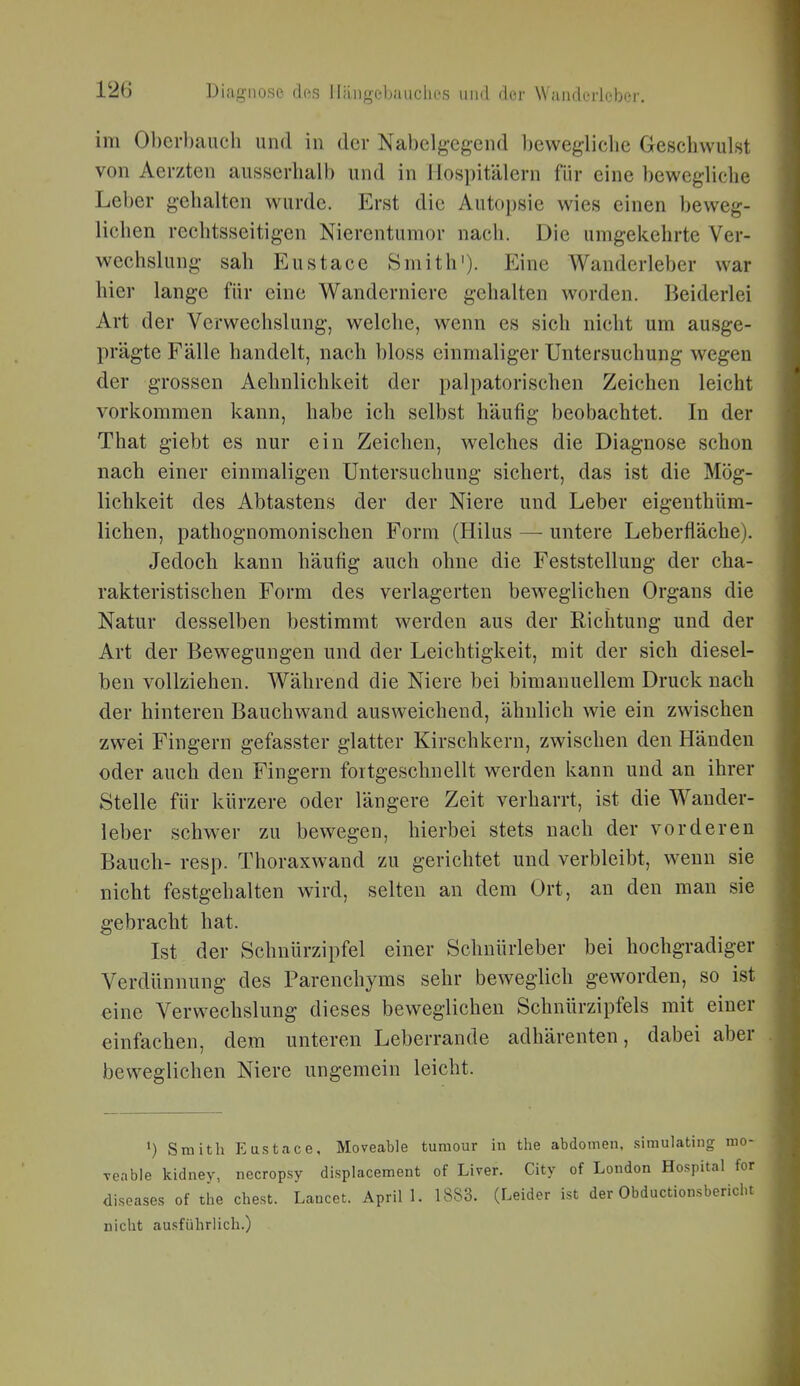 im Obcrbaiich und in der Nabelgegend bewegliche Geschwulst von Aerzten ausserhalb und in Hospitälern für eine bewegliche Leber gehalten wurde. Erst die Autopsie wies einen beweg- lichen rechtsseitigen Nierentumor nach. Die umgekehrte Ver- wechslung sah Eustace Smith'). Eine Wanderleber war hier lange für eine Wanderniere gehalten worden. Beiderlei Art der Verwechslung, welche, wenn es sich nicht um ausge- prägte Fälle handelt, nach bloss einmaliger Untersuchung wegen der grossen Aehnlichkeit der palpatorischen Zeichen leicht vorkommen kann, habe ich selbst häufig beobachtet. In der That giebt es nur ein Zeichen, welches die Diagnose schon nach einer einmaligen Untersuchung sichert, das ist die Mög- lichkeit des Abtastens der der Niere und Leber eigenthüm- lichen, pathognomonischen Form (Hilus — untere Leberfläche). Jedoch kann häufig auch ohne die Feststellung der cha- rakteristischen Form des verlagerten beweglichen Organs die Natur desselben bestimmt werden aus der Richtung und der Art der Bewegungen und der Leichtigkeit, mit der sich diesel- ben vollziehen. Während die Niere bei bimanuellem Druck nach der hinteren Bauchwand ausweichend, ähnlich wie ein zwischen zwei Fingern gefasster glatter Kirschkern, zwischen den Händen oder auch den Fingern fortgeschuellt werden kann und an ihrer Stelle für kürzere oder längere Zeit verharrt, ist die Wander- leber schwer zu bewegen, hierbei stets nach der vorderen Bauch- resp. Thoraxwand zu gerichtet und verbleibt, wenn sie nicht festgehalten wird, selten an dem Ort, an den man sie gebracht hat. Ist der Schnürzipfel einer Schnürleber bei hochgradiger Verdünnung des Parenchyms sehr beweglich geworden, so ist eine Verwechslung dieses beweglichen Schnürzipfels mit einer einfachen, dem unteren Leberrande adhärenten, dabei aber beweglichen Niere ungemein leicht. ') Smith Eustace, Moveable tumour in the abdomen, simulating n Teabie kidney, necropsy displacement of Liver. City of London Hospital diseases of the ehest. Lancet. April 1. 1883. (Leider ist der Obductionsberi nicht ausführlich.)