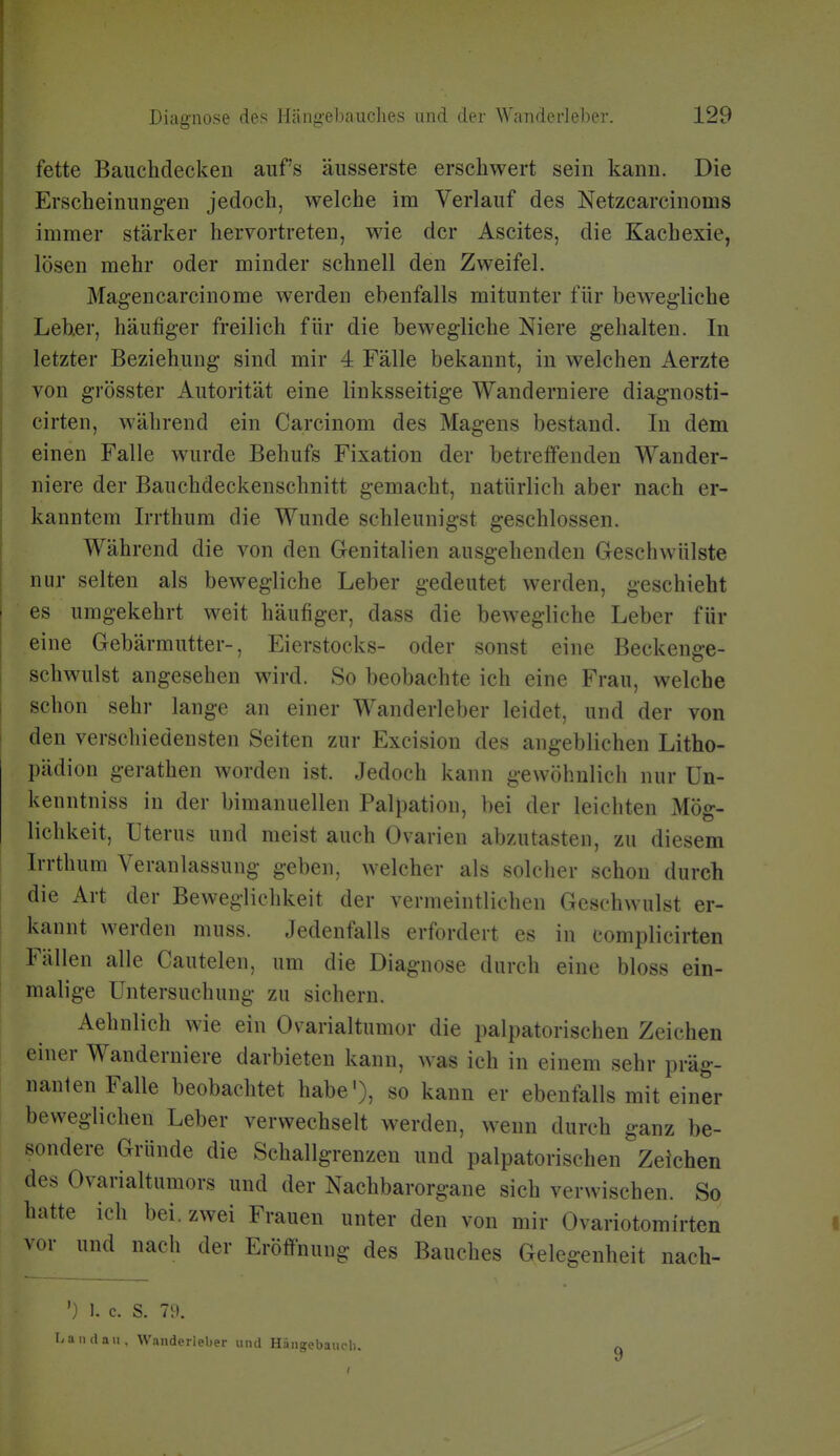 fette Bauchdecken aufs äusserste erschwert sein kann. Die Erscheinung-en jedoch, welche im Verlauf des Netzcarciuoms immer stärker hervortreten, wie der Ascites, die Kachexie, lösen mehr oder minder schnell den Zweifel. Magencarcinome werden ebenfalls mitunter für beweg-liche Leber, häufiger freilich für die bewegliche Niere gehalten. In letzter Beziehung sind mir 4 Fälle bekannt, in welchen Aerzte von grösster Autorität eine linksseitige Wanderniere diagnosti- cirten, während ein Carcinom des Magens bestand. In dem einen Falle wurde Behufs Fixation der betreffenden Wander- niere der Bauchdeckenschnitt gemacht, natürlich aber nach er- kanntem Irrthum die Wunde schleunigst geschlossen. Während die von den Genitalien ausgehenden Geschwülste nur selten als bewegliche Leber gedeutet werden, geschieht es umgekehrt weit häufiger, dass die bewegliche Leber für eine Gebärmutter-, Eierstocks- oder sonst eine Beckenge- schwulst angesehen wird. So beobachte ich eine Frau, welche schon sehr lange an einer Wanderleber leidet, und der von den verschiedensten Seiten zur Excision des angeblichen Litho- pädion gerathen worden ist. Jedoch kann gewöhnlich nur Un- kenntniss in der bimanuellen Palpation, bei der leichten Mög- lichkeit, Uterus und meist auch Ovarien abzutasten, zu diesem Irrthum Veranlassung geben, welcher als solcher schon durch die Art der Beweglichkeit der vermeintlichen Gesehwulst er- kannt werden muss. Jedenfalls erfordert es in complieirten Fällen alle Cautelen, um die Diagnose durch eine bloss ein- malige Untersuchung zu sichern. Aehnlich wie ein Ovarialtumor die palpatorischen Zeichen einer Wanderniere darbieten kann, was ich in einem sehr präg- nanten Falle beobachtet habe'), so kann er ebenfalls mit einer beweglichen Leber verwechselt werden, wenn durch ganz be- sondere Gründe die Schallgrenzen und palpatorischen Zeichen des Ovarialtumors und der Nachbarorgane sich verwischen. So hatte ich bei. zwei Frauen unter den von mir Ovariotomirten vor und nach der Eröffnung des Bauches Gele^-enheit nach- ') I. c. S. 7[). Landau, Wanderleber und Hängebaucli.