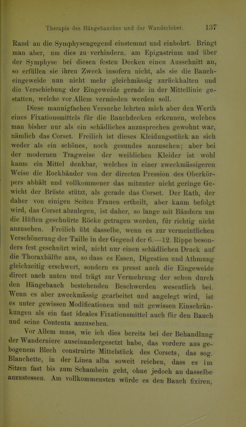 Rand an die Symphysengegend einstemmt und einbohrt. Bringt man aber, um dies zu-verhindern, am Epigastrium und über der Symphyse bei diesen festen Decken einen Ausschnitt an, so erfüllen sie ihren Zweck insofern nicht, als sie die Bauch- eingeweide nun nicht mehr gleichmässig zurückhalten und die Verschiebung der Eingeweide gerade in der Mittellinie ge- statten, welche vor Allem vermieden werden soll. Diese mannigfachen Versuche lehrten mich aber den Werth eines Fixationsmittels für die Bauchdecken erkennen, welches man bisher nur als ein schädliches anzusprechen gewohnt war, nämlich das Corset. Freilich ist dieses Kleidungsstück an sich weder als ein schönes, noch gesundes anzusehen; aber bei der modernen Tragweise der weiblichen Kleider ist wohl kaum ein Mittel denkbar, welches in einer zweckmässigeren Weise die Rockbänder von der directen Pression des Oberkör- pers abhält und vollkommener das mitunter nicht geringe Ge- wicht der Brüste stützt, als gerade das Corset. Der Rath, der daher von einigen Seiten Frauen ertheilt, aber kaum befolgt wird, das Corset abzulegen, ist daher, so lange mit Bändern um die Hüften geschnürte Röcke getragen werden, für richtig nicht anzusehen. Freilich übt dasselbe, wenn es zur vermeintlichen Verschönerung der Taille in der Gegend der 6.—12. Rippe beson- ders fest geschnürt wird, nicht nur einen schädlichen Druck auf die Thoraxhälfte aus, so dass es Essen, Digestion und Athmung gleichzeitig erschwert, sondern es presst auch die Eingeweide direct nach unten und trägt zur Vermehrung der schon durch den Hängebauch bestehenden Beschwerden wesentlich bei. Wenn es aber zweckmässig gearbeitet und angelegt wird, ist es unter gewissen Modificationen und mit gewissen Einschrän- kungen als ein fast ideales Fixationsmittel auch für den Bauch und seine Contenta anzusehen. Vor Allem muss, wie ich dies bereits bei der Behandlung der Wanderniere auseinandergesetzt habe, das vordere aus ge- bogenem Blech construirte Mittelstück des Corsets, das sog. Blanchette, in der Linea alba soweit reichen, dass es im Sitzen fast bis zum Schambein geht, ohne jedoch an dasselbe anzustossen. Am vollkommensten würde es den Bauch fixiren