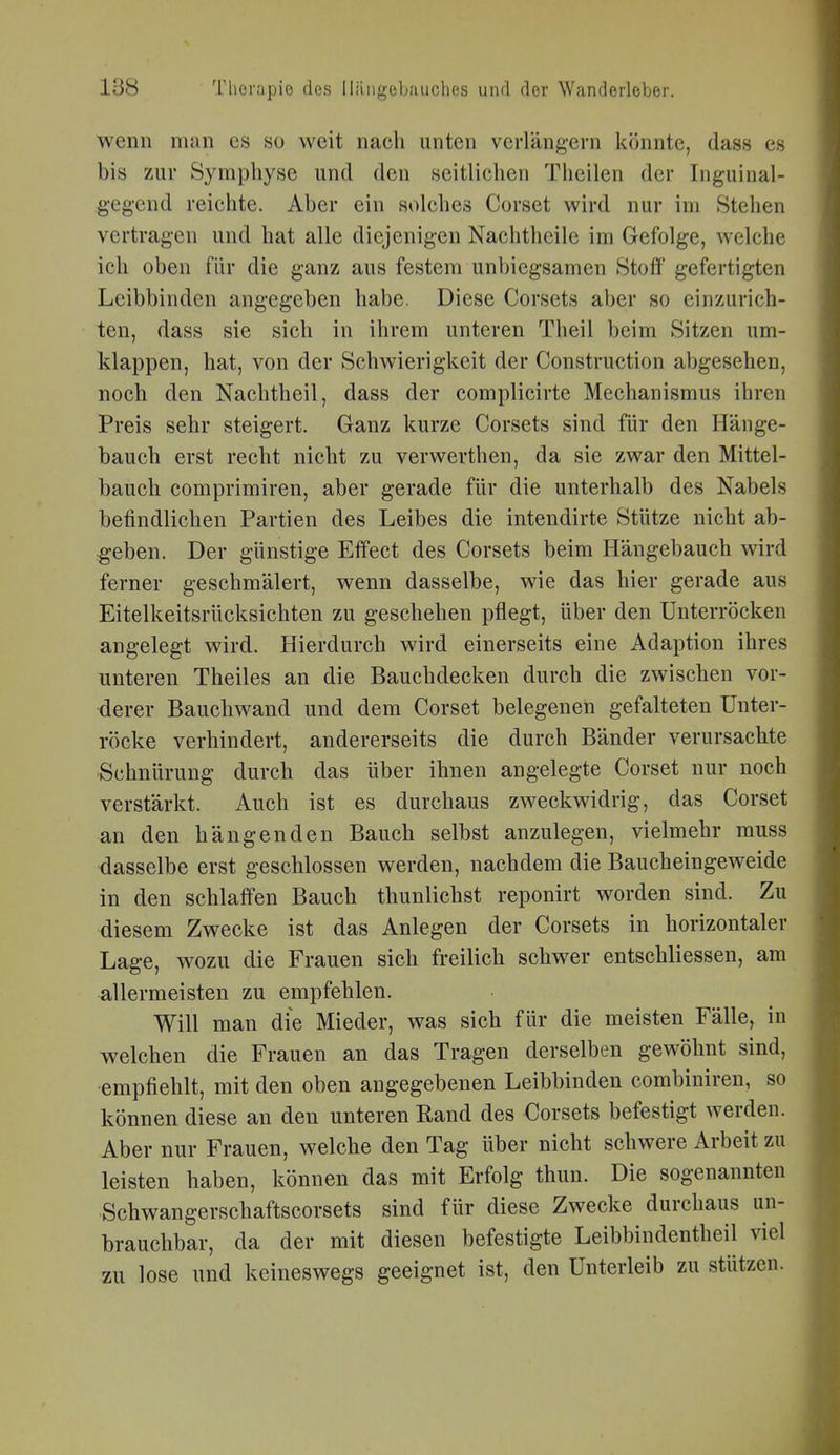 wenn man es so weit nach unten verlängern könnte, das« es bis zur Symphyse und den seitlichen Theilen der Inguinal- geg'end reichte. Aber ein solches Corset wird nur im Stehen vertragen und hat alle diejenigen Nachtheile im Gefolge, welche ich oben für die ganz aus festem unbiegsamen Stoff gefertigten Leibbinden angegeben habe. Diese Corsets aber so einzurich- ten, dass sie sich in ihrem unteren Theil beim Sitzen um- klappen, hat, von der Schwierigkeit der Construction abgesehen, noch den Nachtheil, dass der complicirte Mechanismus ihren Preis sehr steigert. Ganz kurze Corsets sind für den Hänge- bauch erst recht nicht zu verwerthen, da sie zwar den Mittel- bauch comprimiren, aber gerade für die unterhalb des Nabels befindlichen Partien des Leibes die intendirte Stütze nicht ab- geben. Der günstige Effect des Corsets beim Hängebauch wird ferner geschmälert, wenn dasselbe, wie das hier gerade aus Eitelkeitsrücksichten zu geschehen pflegt, über den Unterröcken angelegt wird. Hierdurch wird einerseits eine Adaption ihres unteren Theiles an die Bauchdecken durch die zwischen vor- derer Bauchwand und dem Corset belegenen gefalteten Unter- röcke verhindert, andererseits die durch Bänder verursachte Schnürung durch das über ihnen angelegte Corset nur noch verstärkt. Auch ist es durchaus zweckwidrig, das Corset an den hängenden Bauch selbst anzulegen, vielmehr muss dasselbe erst geschlossen werden, nachdem die Baucheingeweide in den schlaffen Bauch thunlichst reponirt worden sind. Zu diesem Zwecke ist das Anlegen der Corsets in horizontaler Lage, wozu die Frauen sich freilich schwer entschliessen, am allermeisten zu empfehlen. Will man die Mieder, was sich für die meisten Fälle, in welchen die Frauen an das Tragen derselben gewöhnt sind, ■empfiehlt, mit den oben angegebenen Leibbinden combiniren, so können diese an den unteren Eand des Corsets befestigt werden. Aber nur Frauen, welche den Tag über nicht schwere Arbeit zu leisten haben, können das mit Erfolg thun. Die sogenannten Schwangerschaftscorsets sind für diese Zwecke durchaus un- brauchbar, da der mit diesen befestigte Leibbindentheil viel zu lose und keineswegs geeignet ist, den Unterleib zu stützen.