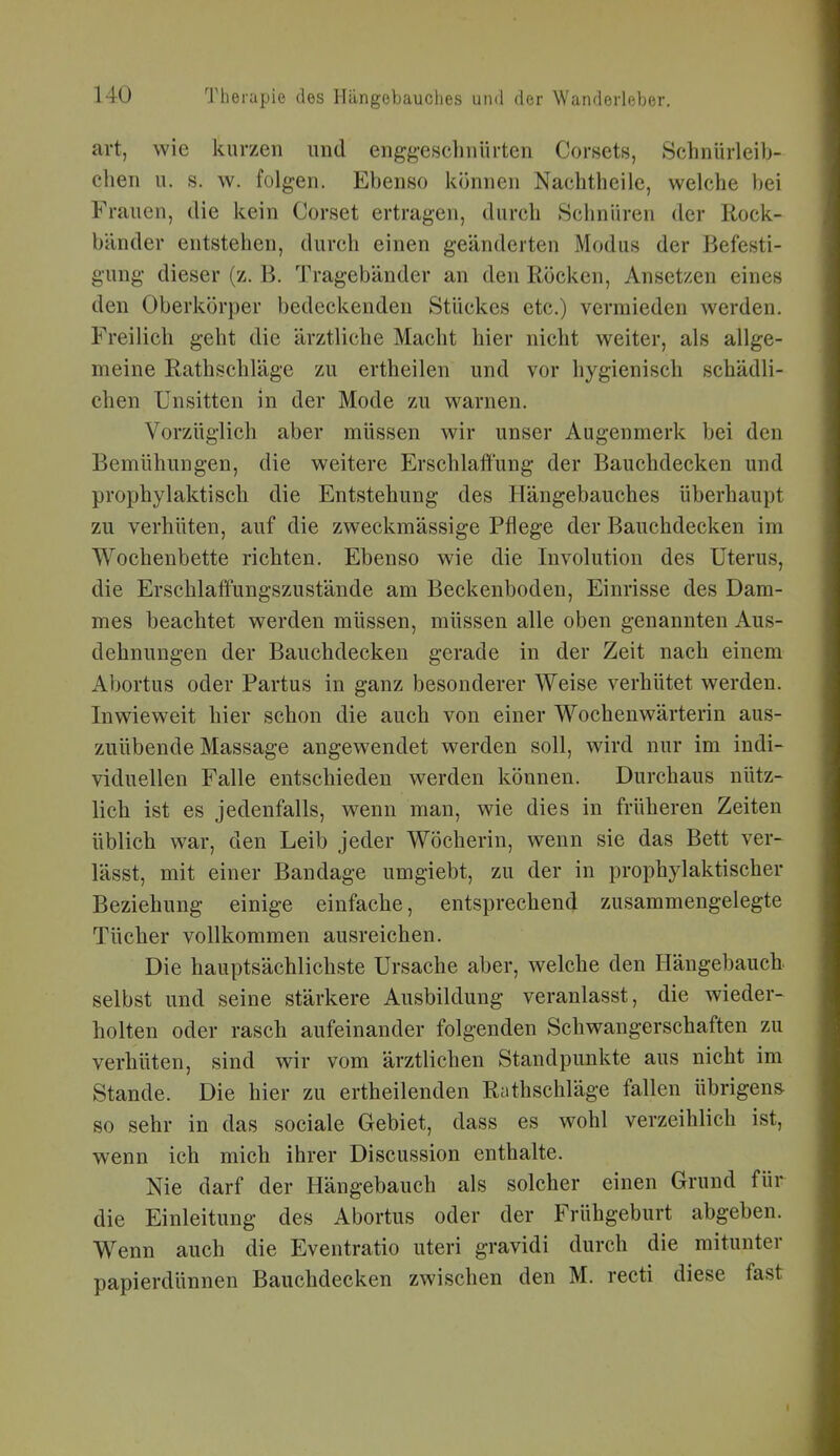 art, wie kurzen und enggeschnürten Corsets, Schnürleib- chen u. s. w. folgen. Ebenso können Nachtheile, welche bei Frauen, die kein Corset ertragen, durch Schnüren der Rock- bänder entstehen, durch einen geänderten Modus der Befesti- gung dieser (z. B. Tragebänder an den Röcken, Ansetzen eines den Oberkörper bedeckenden Stückes etc.) vermieden werden. Freilich geht die ärztliche Macht hier nicht weiter, als allge- meine Rathschläge zu ertheilen und vor hygienisch schädli- chen Unsitten in der Mode zu warnen. Vorzüglich aber müssen wir unser Augenmerk bei den Bemühungen, die weitere Erschlaffung der Bauchdecken und prophylaktisch die Entstehung des Hängebauches überhaupt zu verhüten, auf die zweckmässige Pflege der Bauchdecken im Wochenbette richten. Ebenso wie die Involution des Uterus, die Erschlaffungszustände am Beckenboden, Einrisse des Dam- mes beachtet werden müssen, müssen alle oben genannten Aus- dehnungen der Bauchdecken gerade in der Zeit nach einem Abortus oder Partus in ganz besonderer Weise verhütet werden. Inwieweit hier schon die auch von einer Wochenwärterin aus- zuübende Massage angewendet werden soll, wird nur im indi- viduellen Falle entschieden werden können. Durchaus nütz- lich ist es jedenfalls, wenn man, wie dies in früheren Zeiten üblich war, den Leib jeder Wöcherin, wenn sie das Bett ver- lässt, mit einer Bandage umgiebt, zu der in prophylaktischer Beziehung einige einfache, entsprechend zusammengelegte Tücher vollkommen ausreichen. Die hauptsächlichste Ursache aber, welche den Hängebauch, selbst und seine stärkere Ausbildung veranlasst, die wieder- holten oder rasch aufeinander folgenden Schwangerschaften zu verhüten, sind wir vom ärztlichen Standpunkte aus nicht im Stande. Die hier zu ertheilenden Rathschläge fallen übrigens so sehr in das sociale Gebiet, dass es wohl verzeihlich ist, wenn ich mich ihrer Discussion enthalte. Nie darf der Hängebauch als solcher einen Grund für die Einleitung des Abortus oder der Frühgeburt abgeben. Wenn auch die Eventratio uteri gravidi durch die mitunter papierdünnen Bauchdecken zwischen den M. recti diese fast