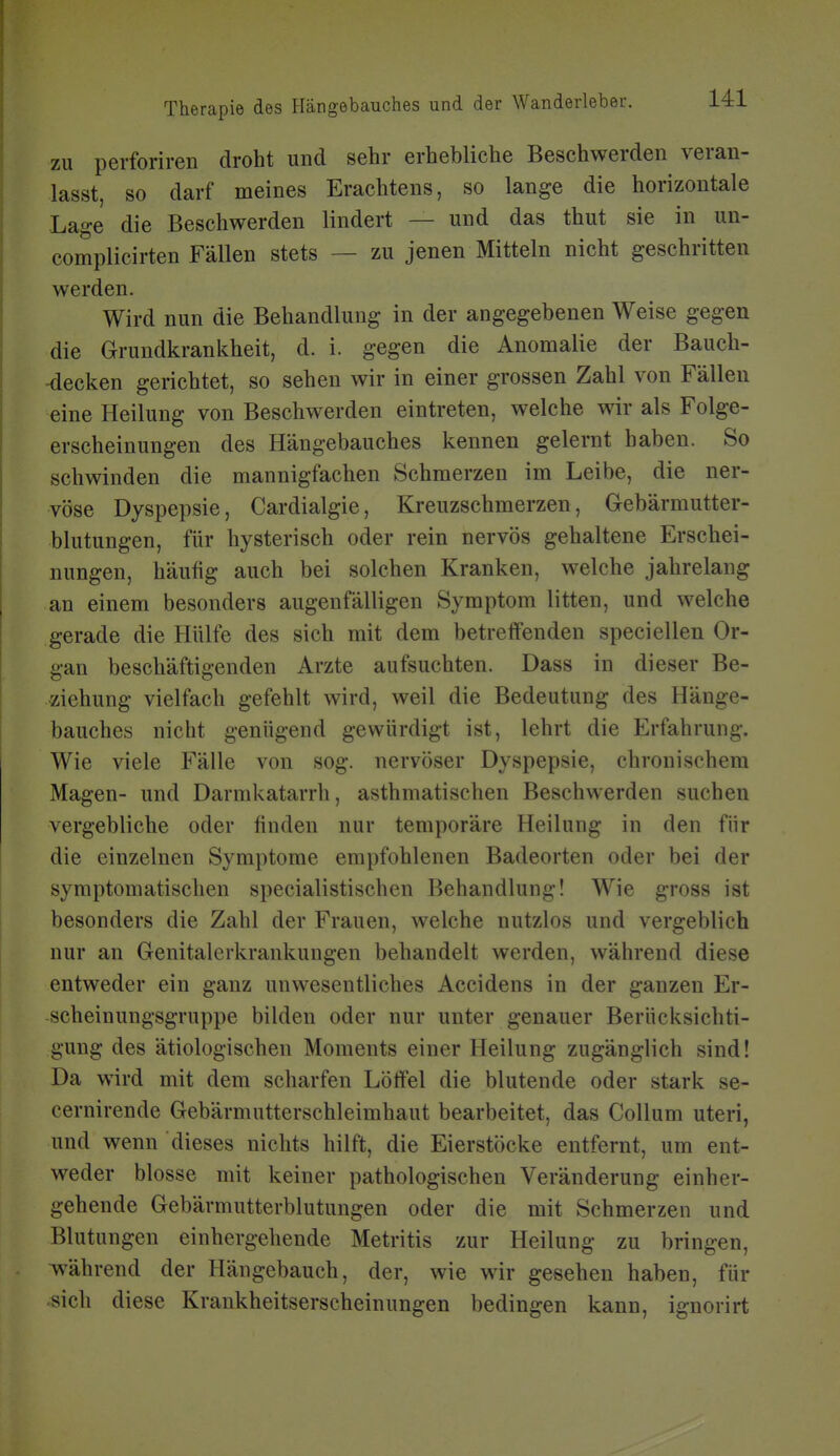 zu perforiren droht und sehr erhebliche Beschwerden veran- lasst, so darf meines Erachtens, so lange die horizontale Lage die Beschwerden lindert — und das thut sie in un- complicirten Fällen stets — zu jenen Mitteln nicht geschritten werden. Wird nun die Behandlung in der angegebenen Weise gegen die Grundkrankheit, d. i. gegen die Anomalie der Bauch- -decken gerichtet, so sehen wir in einer grossen Zahl von Fällen eine Heilung von Beschwerden eintreten, welche wir als Folge- erscheinungen des Hängebauches kennen gelernt haben. So schwinden die mannigfachen Schmerzen im Leibe, die ner- vöse Dyspepsie, Cardialgie, Kreuzschmerzen, Gebärmutter- blutungen, für hysterisch oder rein nervös gehaltene Erschei- nungen, häufig auch bei solchen Kranken, welche jahrelang an einem besonders augenfälligen Symptom litten, und welche gerade die Hülfe des sich mit dem betreffenden speci eilen Or- gan beschäftigenden Arzte aufsuchten. Dass in dieser Be- ziehung vielfach gefehlt wird, weil die Bedeutung des Hänge- bauches nicht genügend gewürdigt ist, lehrt die Erfahrung. Wie viele Fälle von sog. nervöser Dyspepsie, chronischem Magen- und Darmkatarrh, asthmatischen Beschwerden suchen vergebliche oder finden nur temporäre Heilung in den für die einzelnen Symptome empfohlenen Badeorten oder bei der symptomatischen specialistischen Behandlung! Wie gross ist besonders die Zahl der Frauen, welche nutzlos und vergeblich nur an Genitalerkrankungen behandelt werden, während diese entweder ein ganz unwesentliches Accidens in der ganzen Er- scheinungsgruppe bilden oder nur unter genauer Berücksichti- gung des ätiologischen Moments einer Heilung zugänglich sind! Da wird mit dem scharfen Löffel die blutende oder stark se- cernirende Gebärmutterschleimhaut bearbeitet, das Collum uteri, und wenn dieses nichts hilft, die Eierstöcke entfernt, um ent- weder blosse mit keiner pathologischen Veränderung einher- gehende Gebärmutterblutungen oder die mit Schmerzen und Blutungen einhergehende Metritis zur Heilung zu bringen, während der Hängebauch, der, wie wir gesehen haben, für sich diese Krankheitserscheinungen bedingen kann, ignorirt