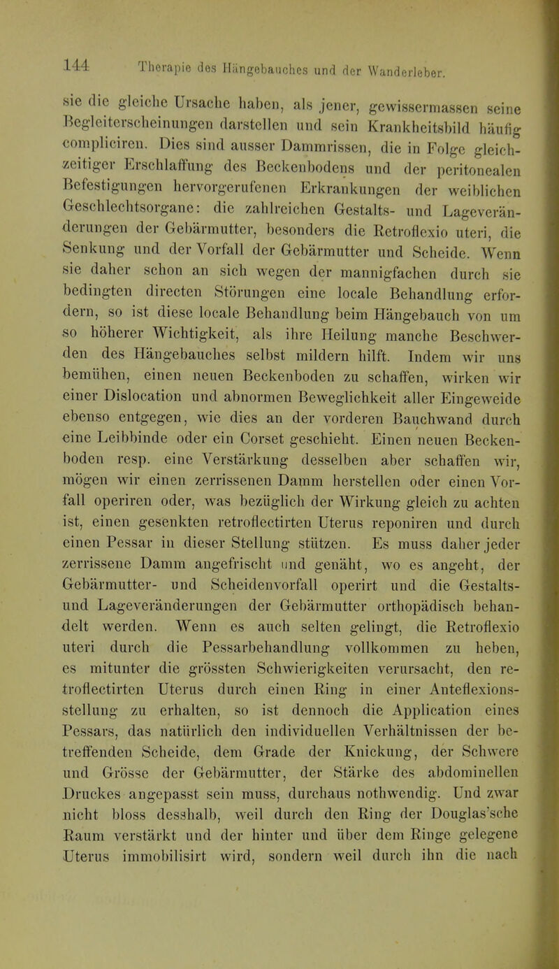 sie die gleiche Ursache haben, als jener, gewissermassen seine Begleiterscheinungen darstellen und sein Krankheitshild häufig compliciren. Dies sind ausser Dammrissen, die in Folge gleich- zeitiger Erschlaffung des Beckenbodens und der peritonealen Befestigungen hervorgerufenen Erkrankungen der weiblichen Geschlechtsorgane: die zahlreichen Gestalts- und Lageverän- derungen der Gebärmutter, besonders die Retroflexio uteri, die Senkung und der Vorfall der Gebärmutter und Scheide. Wenn sie daher schon an sich wegen der mannigfachen durch sie bedingten directen Störungen eine locale Behandlung erfor- dern, so ist diese locale Behandlung beim Hängebauch von um so höherer Wichtigkeit, als ihre Heilung manche Beschwer- den des Hängebauches selbst mildern hilft. Indem wir uns bemühen, einen neuen Beckenboden zu schaffen, wirken wir einer Dislocation und abnormen Beweglichkeit aller Eingeweide ebenso entgegen, wie dies an der vorderen Bauchwand durch eine Leibbinde oder ein Corset geschieht. Einen neuen Becken- boden resp. eine Verstärkung desselben aber schaffen wir, mögen wir einen zerrissenen Damm herstellen oder einen Vor- fall operiren oder, was bezüglich der Wirkung gleich zu achten ist, einen gesenkten retroflectirten Uterus reponiren und durch einen Pessar in dieser Stellung stützen. Es muss daher jeder zerrissene Damm angefrischt und genäht, wo es angeht, der Gebärmutter- und Scheidenvorfall operirt und die Gestalts- und Lageveränderungen der Gebärmutter orthopädisch behan- delt werden. Wenn es auch selten gelingt, die Retroflexio uteri durch die Pessarbehandlung vollkommen zu heben, es mitunter die grössten Schwierigkeiten verursacht, den re- troflectirten Uterus durch einen Ring in einer Anteflexions- stelluug zu erhalten, so ist dennoch die Application eines Pessars, das natürlich den individuellen Verhältnissen der be- treffenden Scheide, dem Grade der Knickung, der Schwere und Grösse der Gebärmutter, der Stärke des abdominellen Druckes angepasst sein muss, durchaus nothwendig. Und zwar nicht bloss desahalb, weil durch den Ring der Douglas'sche Raum verstärkt und der hinter und über dem Ringe gelegene Uterus immobilisirt wird, sondern weil durch ihn die nach