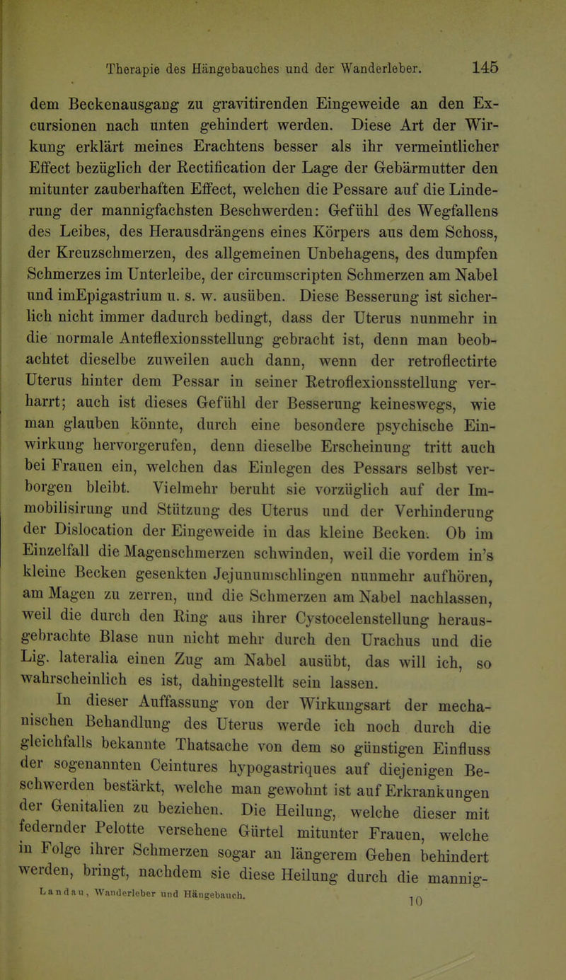 dem Beckenausgang zu gravitirenden Eingeweide an den Ex- cursionen nach unten gehindert werden. Diese Art der Wir- kung erklärt meines Erachtens besser als ihr vermeintlicher Elfect bezüglich der Rectification der Lage der Gebärmutter den mitunter zauberhaften Eifect, welchen die Pessare auf die Linde- rung der mannigfachsten Beschwerden: Gefühl des Wegfallens des Leibes, des Herausdrängens eines Körpers aus dem Schoss, der Kreuzschmerzen, des allgemeinen Unbehagens, des dumpfen Schmerzes im ünterleibe, der circumscripten Schmerzen am Nabel und imEpigastrium u. s. w. ausüben. Diese Besserung ist sicher- lich nicht immer dadurch bedingt, dass der Uterus nunmehr in die normale Anteflexionsstellung gebracht ist, denn man beob- achtet dieselbe zuweilen auch dann, wenn der retroflectirte Uterus hinter dem Pessar in seiner Retroflexionsstellung ver- harrt; auch ist dieses Gefühl der Besserung keineswegs, wie man glauben könnte, durch eine besondere psychische Ein- wirkung hervorgerufen, denn dieselbe Erscheinung tritt auch bei Frauen ein, welchen das Einlegen des Pessars selbst ver- borgen bleibt. Vielmehr beruht sie vorzüglich auf der Im- mobilisirung und Stützung des Uterus und der Verhinderung der Dislocation der Eingeweide in das kleine Becken. Ob im Einzelfall die Magenschmerzen schwinden, weil die vordem in's kleine Becken gesenkten Jejunumschlingen nunmehr aufhören, am Magen zu zerren, und die Schmerzen am Nabel nachlassen, weil die durch den Ring aus ihrer Cystocelenstellung heraus- gebrachte Blase nun nicht mehr durch den Urachus und die Lig. lateralia einen Zug am Nabel ausübt, das will ich, so wahrscheinlich es ist, dahingestellt sein lassen. In dieser Auffassung von der Wirkungsart der mecha- nischen Behandlung des Uterus werde ich noch durch die gleichfalls bekannte Thatsache von dem so günstigen Einfluss der sogenannten Ceintures hypogastriques auf diejenigen Be- schwerden bestärkt, welche man gewohnt ist auf Erkrankungen der Genitalien zu beziehen. Die Heilung, welche dieser mit federnder Pelotte versehene Gürtel mitunter Frauen, welche in Folge ihrer Schmerzen sogar an längerem Geben behindert werden, bringt, nachdem sie diese Heilung durch die mannig- Landau, Wanderleber und Hängebanch.