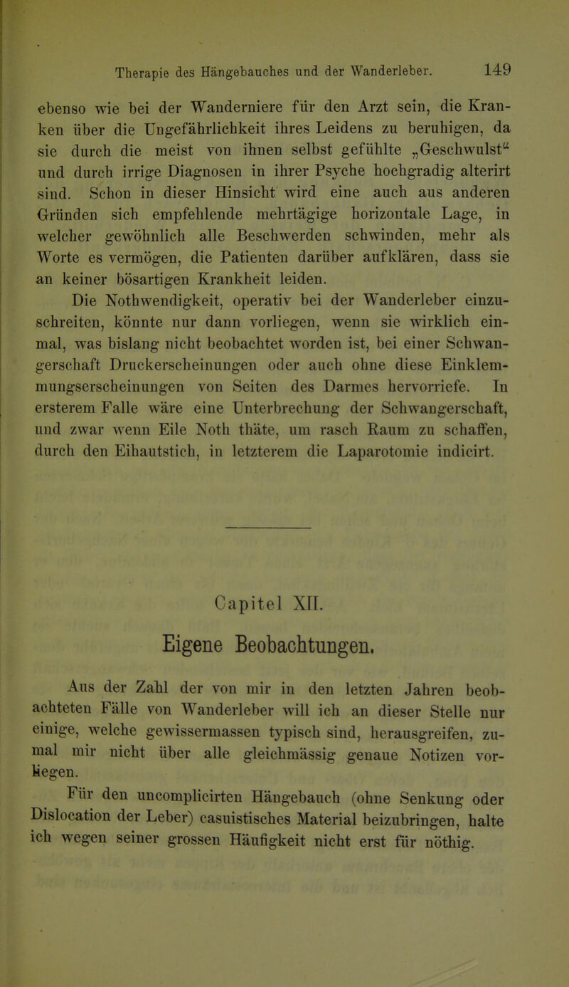 ebenso wie bei der Wanderniere für den Arzt sein, die Kran- ken über die Ungefäbrlichkeit ibres Leidens zu beruhigen, da sie durch die meist von ihnen selbst gefühlte „Geschwulst und durch irrige Diagnosen in ihrer Psyche hochgradig alterirt sind. Schon in dieser Hinsicht wird eine auch aus anderen Gründen sich empfehlende mehrtägige horizontale Lage, in welcher gewöhnlich alle Beschwerden schwinden, mehr als Worte es vermögen, die Patienten darüber aufklären, dass sie an keiner bösartigen Krankheit leiden. Die Nothwendigkeit, operativ bei der Wanderleber einzu- schreiten, könnte nur dann vorliegen, wenn sie wirklich ein- mal, was bislang nicht beobachtet worden ist, bei einer Schwan- gerschaft Druckerscheinungen oder auch ohne diese Einklem- mungserscheinungen von Seiten des Darmes hervorriefe. In ersterem Falle wäre eine Unterbrechung der Schwangerschaft, und zwar wenn Eile Noth thäte, um rasch Raum zu schaffen, durch den Eihautstich, in letzterem die Laparotomie indicirt. Capitel Xn. Eigene Beobachtungen. Aus der Zahl der von mir in den letzten Jahren beob- achteten Fälle von Wanderleber will ich an dieser Stelle nur einige, welche gewissermassen typisch sind, herausgreifen, zu- mal mir nicht über alle gleichmässig genaue Notizen vor- liegen. Für den uncomplicirten Hängebauch (ohne Senkung oder Dislocation der Leber) casuistisches Material beizubringen, halte ich wegen seiner grossen Häufigkeit nicht erst für nöthig.