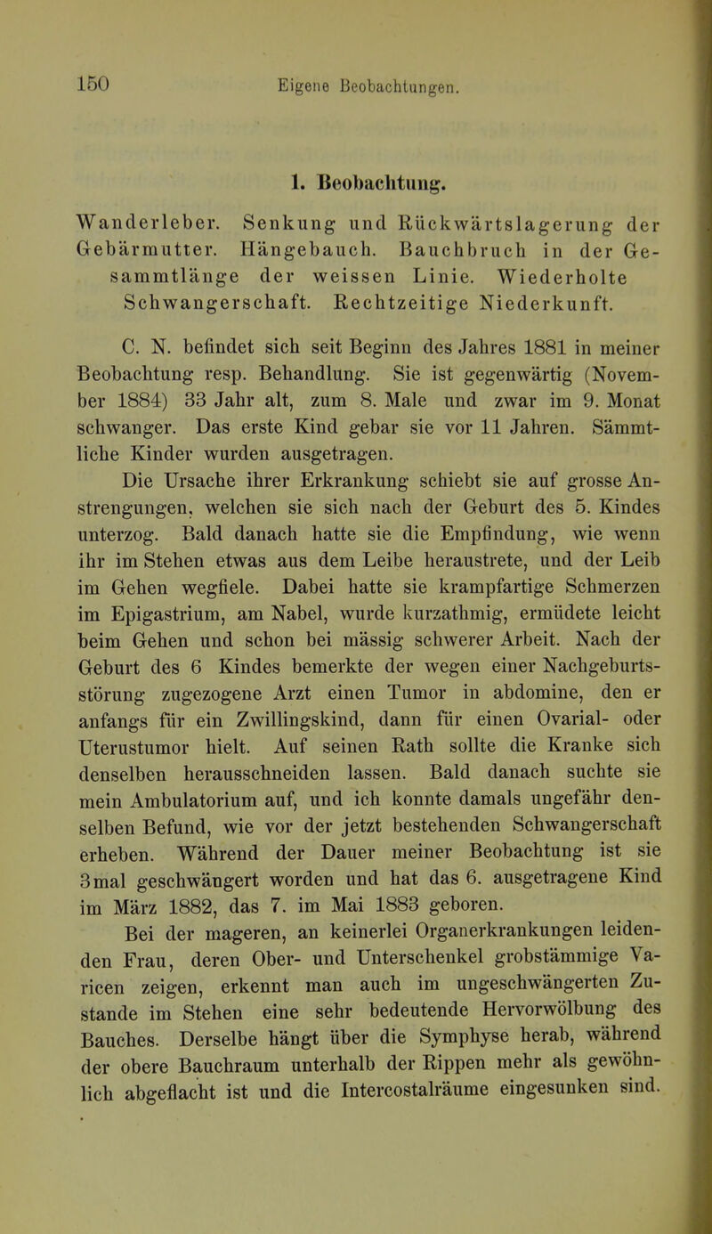 1. Beobachtung. Wanderleber. Senkung und Rückwärtslagerung der Gebärmutter. Hängebauch. Bauchbruch in der Ge- sammtlänge der weissen Linie. Wiederholte Schwangerschaft. Rechtzeitige Niederkunft. C. N. befindet sich seit Beginn des Jahres 1881 in meiner Beobachtung resp. Behandlung. Sie ist gegenwärtig (Novem- ber 1884) 33 Jahr alt, zum 8. Male und zwar im 9. Monat schwanger. Das erste Kind gebar sie vor 11 Jahren. Sämmt- liche Kinder wurden ausgetragen. Die Ursache ihrer Erkrankung schiebt sie auf grosse An- strengungen, welchen sie sich nach der Geburt des 5. Kindes unterzog. Bald danach hatte sie die Empfindung, wie wenn ihr im Stehen etwas aus dem Leibe heraustrete, und der Leib im Gehen wegfiele. Dabei hatte sie krampfartige Schmerzen im Epigastrium, am Nabel, wurde kurzathmig, ermüdete leicht beim Gehen und schon bei massig schwerer Arbeit. Nach der Geburt des 6 Kindes bemerkte der wegen einer Nachgeburts- störung zugezogene Arzt einen Tumor in abdomine, den er anfangs für ein Zwillingskind, dann für einen Ovarial- oder üterustumor hielt. Auf seinen Rath sollte die Kranke sich denselben herausschneiden lassen. Bald danach suchte sie mein Ambulatorium auf, und ich konnte damals ungefähr den- selben Befund, wie vor der jetzt bestehenden Schwangerschaft erheben. Während der Dauer meiner Beobachtung ist sie 3 mal geschwängert worden und hat das 6. ausgetragene Kind im März 1882, das 7. im Mai 1883 geboren. Bei der mageren, an keinerlei Organerkrankungen leiden- den Frau, deren Ober- und Unterschenkel grobstämmige Va- ricen zeigen, erkennt man auch im ungeschwängerten Zu- stande im Stehen eine sehr bedeutende Hervorwölbung des Bauches. Derselbe hängt über die Symphyse herab, während der obere Bauchraum unterhalb der Rippen mehr als gewöhn- lich abgeflacht ist und die Intercostalräume eingesunken sind.