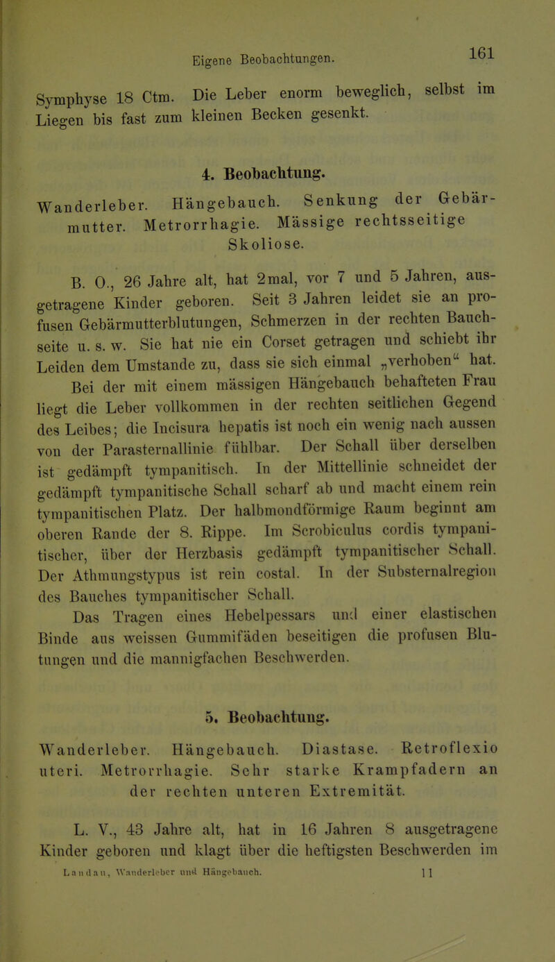 Symphyse 18 Ctm. Die Leber enorm beweglich, selbst im Liegen bis fast zum kleinen Becken gesenkt. 4. Beobaclitung. Wanderleber. Hängebauch. Senkung der Gebär- mutter. Metrorrhagie. Mässige rechtsseitige Skoliose. B. 0., 26 Jahre alt, hat 2mal, vor 7 und 5 Jahren, aus- getragene Kinder geboren. Seit 3 Jahren leidet sie an pro- fusen Gebärmutterblutungen, Schmerzen in der rechten Bauch- seite u. s. w. Sie hat nie ein Corset getragen und schiebt ihr Leiden dem Umstände zu, dass sie sich einmal „verhoben hat. Bei der mit einem massigen Hängebauch behafteten Frau liegt die Leber vollkommen in der rechten seitlichen Gegend des Leibes; die Incisura hepatis ist noch ein wenig nach aussen von der Parasternallinie fühlbar. Der Schall über derselben ist gedämpft tyrapanitisch. In der Mittellinie schneidet der gedämpft tympanitische Schall scharf ab und macht einem rein tympanitischen Platz. Der halbmondförmige Raum beginnt am oberen Rande der 8. Rippe. Im Scrobiculus cordis tympani- tischer, über der Herzbasis gedämpft tympanitischer Schall. Der Athmungstypus ist rein costal. In der Substernalregion des Bauches tympanitischer Schall. Das Tragen eines Hebelpessars und einer elastischen Binde aus weissen Gummifäden beseitigen die profusen Blu- tungen und die mannigfachen Beschwerden. 5. Beobachtung. Wanderleber. Hängebauch. Diastase. Retroflexio uteri. Metrorrhagie. Sehr starke Krampfadern an der rechten unteren Extremität. L. V., 43 Jahre alt, hat in 16 Jahren 8 ausgetragene Kinder geboren und klagt über die heftigsten Beschwerden im L a lul a 11, Wanderleber und Hängobauch. ] \