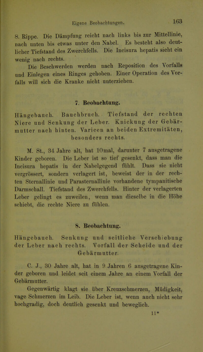 8. Rippe. Die Dämpfung reicht nach links bis zur Mittellinie, nach unten bis etwas unter den Nabel. Es besteht also deut- licher Tiefstand des Zwerchfells. Die Incisura hepatis sieht ein wenig nach rechts. Die Beschwerden werden nach Reposition des Vorfalls und Einlegen eines Ringes gehoben. Einer Operation des Vor- falls will sich die Kranke nicht unterziehen. 7. Beobachtung. Hängebauch. Bauchbruch. Tiefstand der rechten Niere und Senkung der Leber. Knickung der Gebär- mutter nach hinten. Varicen an beiden Extremitäten, besonders rechts. M. St., 34 Jahre alt, hat 10mal, darunter 7 ausgetragene Kinder geboren. Die Leber ist so tief gesenkt, dass man die Incisura hepatis in der Nabelgegend fühlt. Dass sie nicht vergrössert, sondern verlagert ist, beweist der in der rech- ten Sternallinie und ParaSternallinie vorhandene tympanitische Darmschall. Tiefstand des Zwerchfells. Hinter der verlagerten Leber gelingt es zuweilen, wenn man dieselbe in die Höhe schiebt, die rechte Niere zu fühlen. 8. Beobachtung. Hängebauch. Senkung und seitliche Verschiebung der Leber nach rechts. Vorfall der Scheide und der Gebärmutter. C. J., 30 Jahre alt, hat in 9 Jahren 6 ausgetragene Kin- der geboren und leidet seit einem Jahre an einem Vorfall der Gebärmutter. Gegenwärtig klagt sie über Kreuzschmerzen, Müdigkeit, vage Schmerzen im Leib. Die Leber ist, wenn auch nicht sehr hochgradig, doch deutlich gesenkt und beweglich. 11*