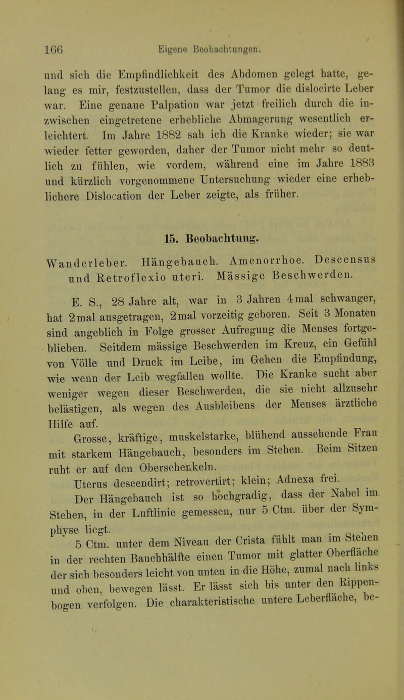 und sich die Empfindlichkeit des Abdomen gelegt hatte, ge- lang es mir, festzustellen, dass der Tumor die dislocirte Leber war. Eine genaue Palpation war jetzt freilich durch die in- zwischen eingetretene erhebliche Abmagerung wesentlich er- leichtert. Im Jahre 1882 sah ich die Kranke wieder; sie war wieder fetter geworden, daher der Tumor nicht mehr so deut- lich zu fühlen, wie vordem, während eine im Jahre 1883 und kürzlich vorgenommene Untersuchung wieder eine erheb- lichere Dislocation der Leber zeigte, als früher. 15. Beobachtung. Wanderleber. Hängebauch. Amenorrhoe. Descensus und Retroflexio uteri. Massige Beschwerden. E. S., 28 Jahre alt, war in 3 Jahren 4mal schwanger, hat 2 mal ausgetragen, 2 mal vorzeitig geboren. Seit 3 Monaten sind angeblich in Folge grosser Aufregung die Menses fortge- blieben. Seitdem massige Beschwerden im Kreuz, ein Gefühl von Völle und Druck im Leibe, im Gehen die Empfindung, wie wenn der Leib wegfallen wollte. Die Kranke sucht aber weniger wegen dieser Beschwerden, die sie nicht allzusehr belästigen, als wegen des Ausbleibens der Menses ärztliche Hilfe auf. Grosse, kräftige, muskelstarke, blühend aussehende Frau mit starkem Hängebauch, besonders im Stehen. Beim Sitzen ruht er auf den Oberschenkeln. Uterus descendirt; retrovertirt; klein; Adnexa frei. Der Hängebauch ist so hochgradig, dass der Nabel im Stehen, in der Luftlinie gemessen, nur 5 Ctm. über der Sym- physe liegt. . , 5 Ctm unter dem Niveau der Crista fühlt man im Stenen in der rechten Bauchhälfte einen Tumor mit glatter Oberflache der sich besonders leicht von unten in die Höhe, zumal nach hnks und oben, bewegen lässt. Er lässt sich bis unter den Rippen- bogen verfolgen. Die charakteristische untere Leberflache, be-