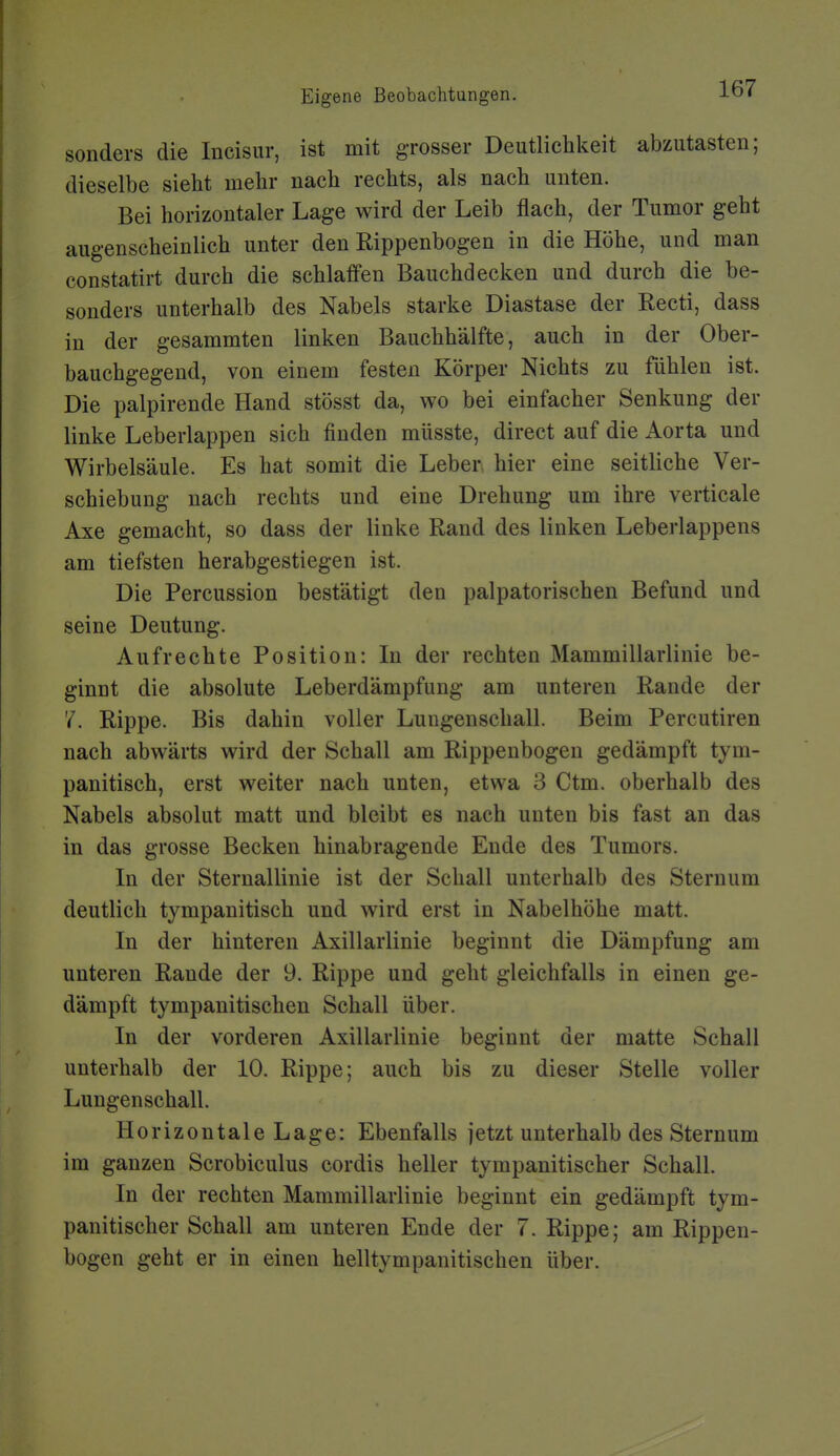 sonders die Incisur, ist mit grosser Deutlichkeit abzutasten; dieselbe siebt mehr nach rechts, als nach unten. Bei horizontaler Lage wird der Leib flach, der Tumor geht augenscheinlich unter den Rippenbogen in die Höhe, und man constatirt durch die schlaffen Bauchdecken und durch die be- sonders unterhalb des Nabels starke Diastase der Recti, dass in der gesammten linken Bauchhälfte, auch in der Ober- bauchgegend, von einem festen Körper Nichts zu fühlen ist. Die palpirende Hand stösst da, wo bei einfacher Senkung der linke Leberlappen sich finden müsste, direct auf die Aorta und Wirbelsäule. Es hat somit die Leber hier eine seitliche Ver- schiebung nach rechts und eine Drehung um ihre verticale Axe gemacht, so dass der linke Rand des linken Leberlappens am tiefsten herabgestiegen ist. Die Percussion bestätigt den palpatorischen Befund und seine Deutung. Aufrechte Position: In der rechten Mammillarlinie be- ginnt die absolute Leberdämpfung am unteren Rande der 7. Rippe. Bis dahin voller Lungenschall. Beim Percutiren nach abwärts wird der Schall am Rippenbogen gedämpft tym- panitisch, erst weiter nach unten, etwa 3 Ctm. oberhalb des Nabels absolut matt und bleibt es nach unten bis fast an das in das grosse Becken hinabragende Ende des Tumors. In der Sternallinie ist der Schall unterhalb des Sternum deutlich tympanitisch und wird erst in Nabelhöhe matt. In der hinteren Axillarlinie beginnt die Dämpfung am unteren Rande der 9. Rippe und geht gleichfalls in einen ge- dämpft tympanitischen Schall über. In der vorderen Axillarlinie beginnt der matte Schall unterhalb der 10. Rippe; auch bis zu dieser Stelle voller Lungenschall. Horizontale Lage: Ebenfalls jetzt unterhalb des Sternum im ganzen Scrobiculus cordis heller tympanitischer Schall. In der rechten Mammillarlinie beginnt ein gedämpft tym- panitischer Schall am unteren Ende der 7. Rippe; am Rippen- bogen geht er in einen helltympanitischen über.