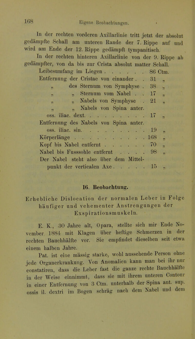 In der rechten vorderen Axillarlinie tritt jetzt der absolut gedämpfte Schall am unteren Rande der 7. Rippe auf und wird am Ende der 12. Rippe gedämpft tympanitisch. In der rechten hinteren Axillarlinie von der 9. Rippe ah gedämpfter, von da bis zur Crista absolut matter Schall. Leibesumfang im Liegen 86 Ctm. Entfernung der Cristae von einander . . 31 n „ des Sternum von Svmühvse . 38 n „ „ Sternum vom Nabel . 17 „ Nabels von Symphyse 21 n „ „ Nabels von Spina anter. oss. iliac. dext 17 Entfernung des Nabels von Spina anter. oss. iliac. sin. 19 n Körperlänge 168 V Kopf bis Nabel entfernt 70 V Nabel bis Fusssohle entfernt . . . . 98 V Der Nabel steht also über dem Mittel- punkt der verticalen Axe 15 16. Beobachtung. Erhebliche Dislocation der normalen Leber in Folge häufiger und vehementer Anstrengungen der Exspirationsmuskeln. E. K., 30 Jahre alt, Opara, stellte sich mir Ende No- vember 1884 mit Klagen über heftige Schmerzen in der rechten Bauchhälfte vor. Sie empfindet dieselben seit etwa einem halben Jahre. Fat. ist eine mässig starke, wohl aussehende Person ohne jede Organerkrankung. Von Anomalien kann man bei ihr nur constatiren, dass die Leber fast die ganze rechte Bauchhälfte in der Weise einnimmt, dass sie mit ihrem unteren Contour in einer Entfernung von 3 Ctm. unterhalb der Spina ant. sup. ossis iL dextri im Bogen schräg nach dem Nabel und dem