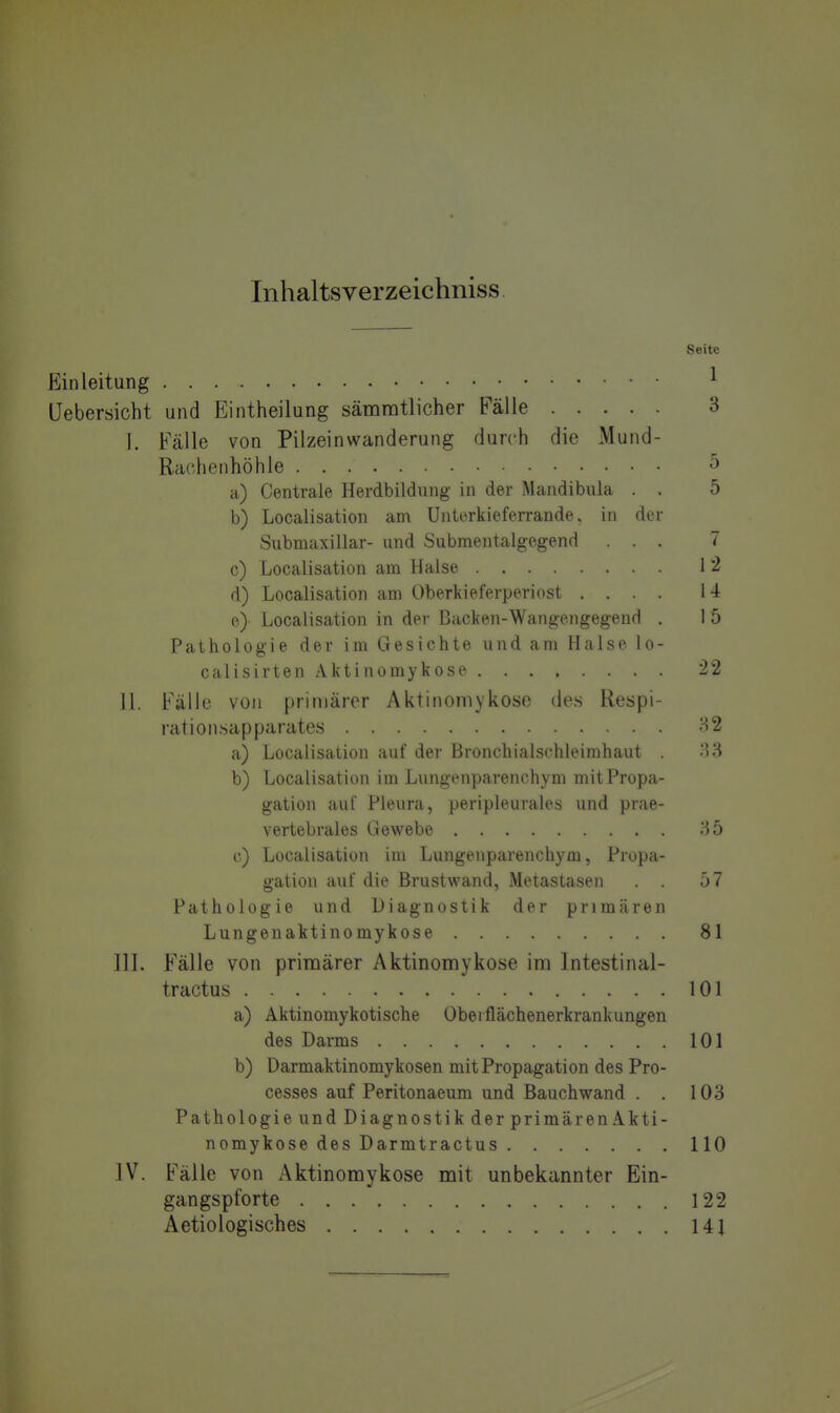 Inhaltsverzeichniss Seite Einleitung ^ Üebersicht und Eintheilung sämratlicher Fälle 3 I. Fälle von Pilzeinwanderung durch die Mund- Rachenhöhle a) Centrale Herdbildung in der Mandibula . . 5 b) Localisation am Unterkieferrande, in der Submaxillar- und Submentalgegend ... 7 c) Localisation am Halse 1 *2 d) Localisation am Oberkieferperiost .... 14 e) Localisation in der Backen-Wangengegend . I 5 Pathologie der im Gesichte und am Halse lo- calisirten Aktinomykose 22 II. Fälle von primärer Aktinomykose des Respi- rationsapparates 32 a) Localisation auf der Bronchialschleimhaut .'iH b) Localisation im Lungenparenchym mit Propa- gation auf Pleura, peripleuiales und prae- vertebrales Gewebe 35 c) Localisation im Lungenparenchym, Propa- gation auf die Brustwand, Metastasen 57 Pathologie und Diagnostik der primären Lungenaktinomykose 81 III. Fälle von primärer Aktinomykose im Intestinal- tractus 101 a) Aktinomykotische Oberflächenerkrankungen des Darms 101 b) Darmaktinomykosen mit Propagation des Pro- cesses auf Peritonaeum und Bauch wand . . 103 Pathologie und Diagnostik der primären Akti- nomykose des Darmtractus 110 IV. Fälle von Aktinomykose mit unbekannter Ein- gangspforte 122 Aetiologisches 141