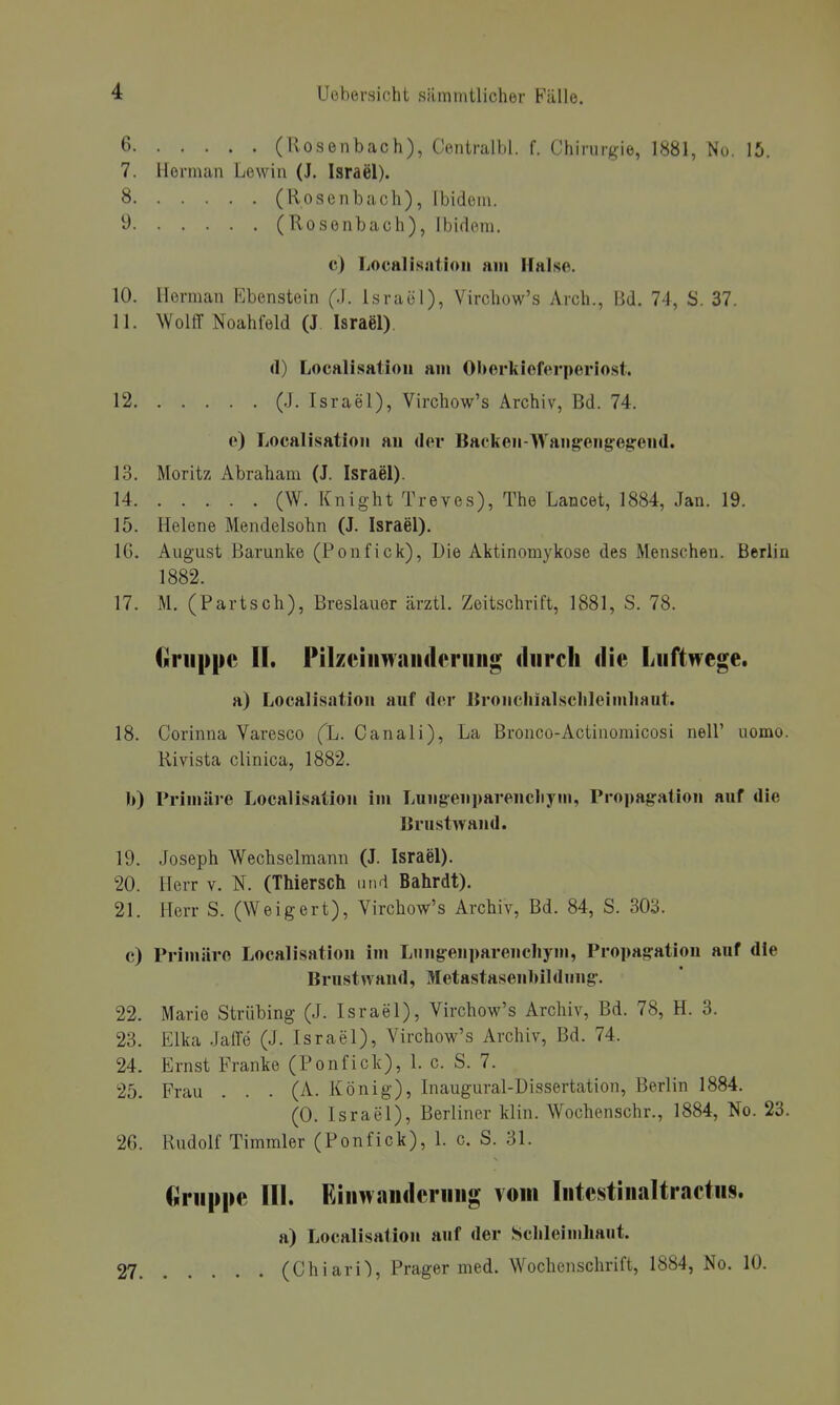 C (Roseiibach), Contrallil. f. Chirurgie, 1881, No. 15. 7. Herman Lewin (J. Israel). 8 (Rosenbach), Ibidem. y (Rosenbach), Ibidem. c) liOcalisntioii am Halste. 10. llerman Ebenstein (J. Israel), Vircliow's Arch., Bd. 74, S. 37. 11. NVolff Noahfeld (J Israel). (1) Localisatioii am Oberkioferperiost. 12 (J. Israel), Virchow's Archiv, Bd. 74. e) Localisatioii an der Backen-Wang-eng-eg-end. 13. Moritz Abraham (J. Israel). 14 (W. Knight Treves), The Lanoet, 1884, Jan. 19. 15. Helene Mendelsohn (J. Israel). 16. August Barunke (Ponfick), Die Aktinomykose des Menschen. Berlin 1882. 17. M. (Partsch), Breslauer ärztl. Zeitschrift, 1881, S. 78. Gruppe II. Pilzciiiwaiuleruiig durch die Luftwege. a) Localisntion auf der Bronchialsclilcimhaut. 18. Corinna Varesco (X. Canali), La Bronco-Actinomicosi nell' uomo. Rivista clinica, 1882. b) Primäre Localisation im Lungenparencliyiii, Propagalion auf die Urustwand. 19. Joseph Wechselmann (J. Israel). 20. Herr v. N. (Thiersch und Bahrdt). 21. Herr S. (Weigert), Virchow's Archiv, Bd. 84, S. 303. c) Primäre Localisation im Lungenparenchym, Propagatiou auf die Brustwand, Metastasenbildimg. 22. Marie Strübing (J. Israel), Virchow's Archiv, Bd. 78, H. 3. 23. Elka JalTe (J. Israel), Virchow's Archiv, Bd. 74. 24. Ernst Franke (Ponfick), 1. c. S. 7. 25. Frau . . . (A. König), Inaugural-Dissertation, Berlin 1884. (0. Israel), Berliner klin. Wochenschr., 1884, No. 23. 26. Rudolf Timmler (Ponfick), 1. c. S. 31. Gruppe III. Ehiwanderuug vom lutestinaltractus. a) Localisation auf der Sclilelmhaut. 27 (Chiari'), Prager med. Wochenschrift, 1884, No. 10.