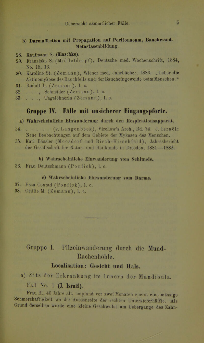 b) Darmaffectioii mit Propagatiou auf Peritouaeum, Baucliwaud. Metastaseubilduug-. 28. Kaufmann S. (Blaschko). 29. Franziska S. (Middeldorpf), Deutsche med. Woclienschrift, 1884, No. 15, 16. 30. Karoline St. (Zemann), Wiener med. Jahrbücher, 1883. „Ueber die Aktinomykose des Bauchfells und der Baucheingeweide beim Menschen. 31. Rudolf Tj. (Zemann), 1. c. 32. . . ., Schneider (Zemann), 1. c. 33. . . ., Tagelöhnerin (Zemann), 1. c. Gruppe IT. ¥ä\h mit iiiisichoTcr Giiigangspforte. a) Wahrsclieiiilicho Einnaiideruiig- durch den Respiratioiisapparal. 34 (v. Langenbeck), Virchow's Arch., Bd. 74. J. Israel: Neue Beobachtungen auf dem Gebiete der Mykosen des Menschen. 35. Karl Bässler (Moosdorf und Birch-Hirschfeld), Jahresbericht der Gesellschaft für Natur- und Heilkunde in Dresden, 1881—1882. b) Wahrschoiiilicbe £iiiwauderniig- yoiii Scblaiide. 36. Frau Deutschmann (Ponfick), 1. c. c) Wahrscheinliche Eiuwaudoruiigr vom Darme. 37. Frau Conrad (Ponfick), 1. c. 38. Ottilie M. (Zemann), 1. c. Gruppe 1. Pilzeiiiwanderung durch die Muud- Rachenhöhle. Localisation: Gresicht und Hals, a) Sitz der Erkrankung im Innern der Mandibula. Fall No. 1 (J. Israel). Frau H., 46 Jahre alt, empfand vor zwei Monaten zuerst eine massige Schmerzhaftigkeit an der Aussenseite der rechten Unterkieferhälfte. Als Grund derselben wurde eine kleine Geschwulst am üebergange des Zahn-