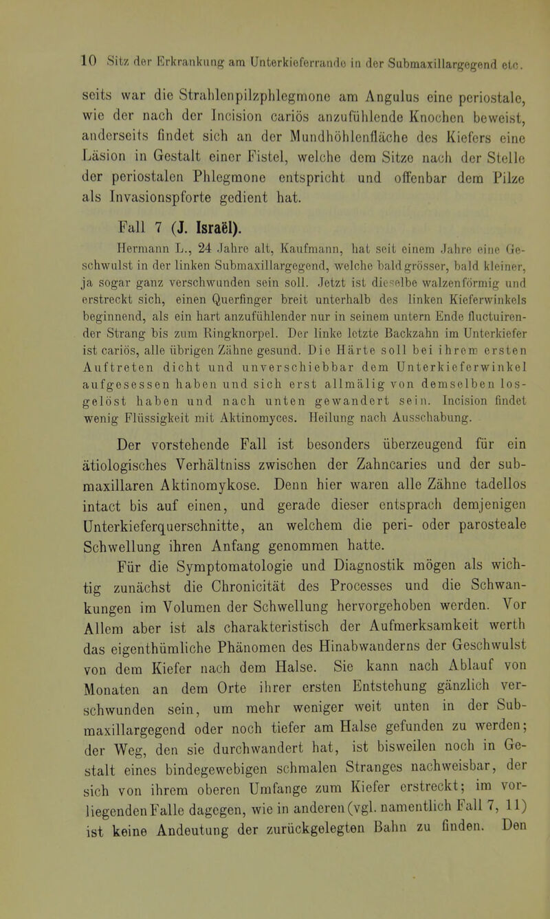 seits war die Strahlcnpilzphlegmone am Angulus eine periostale, wie der nach der Incision cariös anzufüiilcnde Knochen beweist, anderseits findet sich an der Mundhöhienfläche des Kiefers eine Läsion in Gestalt einer Fistel, welche dem Sitze nach der Stelle der periostalen Phlegmone entspricht und offenbar dem Pilze als Invasionspforte gedient hat. Fall 7 (J. Israel). Hermann L., 24 .Jahre alt, Kaufmann, liat seit einem Jahre eine Ge- schwulst in der linken Submaxillargegend, welche bald grösser, bald kleiner, ja sogar ganz verschwunden sein soll. .Jetzt ist dieselbe walzenförmig und erstreckt sich, einen Querfinger breit unterhalb des linken Kieferwinkels beginnend, als ein hart anzufühlender nur in seinem untern Ende fluctuiren- der Strang bis zum Ringknorpel. Der linke letzte Backzahn im Unterkiefer ist cariös, alle übrigen Zähne gesund. Die Härte soll bei ihrem ersten Auftreten dicht und unverschiebbar dem Unterkieferwinkel aufgesessen haben und sich erst allmälig von demselben los- gelöst haben und nach unten gewandert sein. Incision findet wenig Flüssigkeit mit Aktinomyces. Heilung nach Ausschabung. Der vorstehende Fall ist besonders überzeugend für ein ätiologisches Verhältniss zwischen der Zahncaries und der sub- maxillaren Aktinoraykose. Denn hier waren alle Zähne tadellos intact bis auf einen, und gerade dieser entsprach demjenigen ünterkieferquerschnitte, an welchem die peri- oder parosteale Schwellung ihren Anfang genomraen hatte. Für die Symptomatologie und Diagnostik mögen als wich- tig zunächst die Chronicität des Processes und die Schwan- kungen im Volumen der Schwellung hervorgehoben werden. Vor Allem aber ist als charakteristisch der Aufmerksamkeit werth das eigenthümliche Phänomen des Hinabwanderns der Geschwulst von dem Kiefer nach dem Halse. Sie kann nach Ablauf von Monaten an dem Orte ihrer ersten Entstehung gänzlich ver- schwunden sein, um mehr weniger weit unten in der Sub- maxillargegend oder noch tiefer am Halse gefunden zu werden; der Weg, den sie durchwandert hat, ist bisweilen noch in Ge- stalt eines bindegewebigen schmalen Stranges nachweisbar, der sich von ihrem oberen Umfange zum Kiefer erstreckt; im vor- liegenden Falle dagegen, wie in anderen (vgl. namentlich Fall 7, 11) ist keine Andeutung der zurückgelegten Bahn zu finden. Den