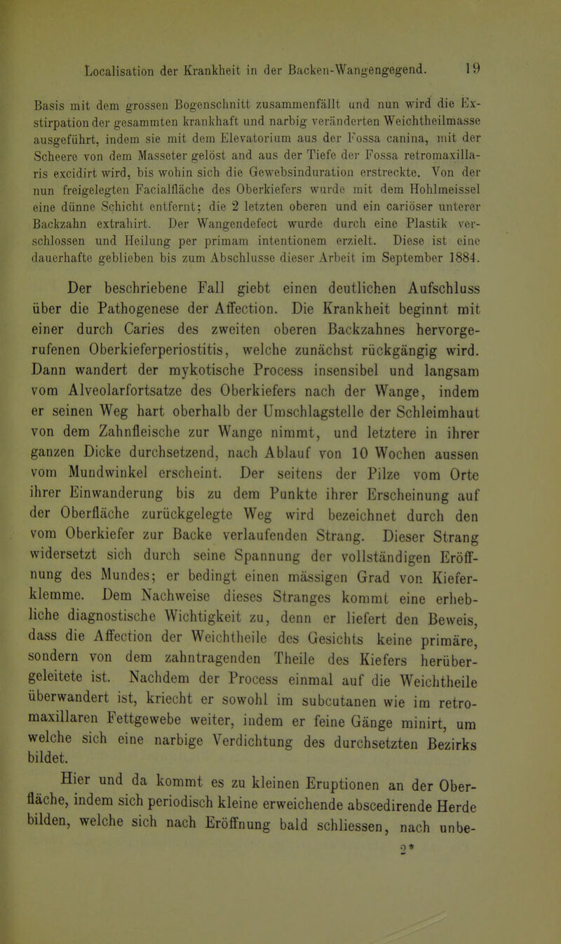 Basis mit dem grossen Bogenschnitt zusammenfällt und nun wird die Ex- stirpation der gesammten krankhaft und narbig veränderten Weichtheilmasse ausgeführt, indem sie mit dem Elevatorium aus der Fossa canina, mit der Scheere von dem Masseter gelöst and aus der Tiefe der Fossa retromaxilla- ris excidirt wird, bis wohin sich die Gewebsinduration erstreckte. Von der nun freigelegten Facialfläche des Oberkiefers wurde mit dem Hohlmeissel eine dünne Schicht entfernt; die 2 letzten oberen und ein cariöser unterer Backzahn extrahirt. Der Wangendefect wurde durch eine Plastik ver- schlossen und Heilung per primam intentionem erzielt. Diese ist eine dauerhafte geblieben bis zum Abschlüsse dieser Arbeit im September 1884. Der beschriebene Fall giebt einen deutlichen Aufschluss über die Pathogenese der Affection. Die Krankheit beginnt mit einer durch Caries des zweiten oberen Backzahnes hervorge- rufenen Oberkieferperiostitis, welche zunächst rückgängig wird. Dann wandert der mykotische Process insensibel und langsam vom Alveolarfortsatze des Oberkiefers nach der Wange, indem er seinen Weg hart oberhalb der Umschlagstelle der Schleimhaut von dem Zahnfleische zur Wange nimmt, und letztere in ihrer ganzen Dicke durchsetzend, nach Ablauf von 10 Wochen aussen vom Mundwinkel erscheint. Der seitens der Pilze vom Orte ihrer Einwanderung bis zu dem Punkte ihrer Erscheinung auf der Oberfläche zurückgelegte Weg wird bezeichnet durch den vom Oberkiefer zur Backe verlaufenden Strang. Dieser Strang widersetzt sich durch seine Spannung der vollständigen Eröff- nung des Mundes; er bedingt einen mässigen Grad von Kiefer- klemme. Dem Nachweise dieses Stranges kommt eine erheb- liche diagnostische Wichtigkeit zu, denn er liefert den Beweis, dass die Affection der Weichtheile des Gesichts keine primäre, sondern von dem zahntragenden Theile des Kiefers herüber- geleitete ist. Nachdem der Process einmal auf die Weichtheile überwandert ist, kriecht er sowohl im subcutanen wie im retro- maxillaren Fettgewebe weiter, indem er feine Gänge minirt, um welche sich eine narbige Verdichtung des durchsetzten Bezirks bildet. Hier und da kommt es zu kleinen Eruptionen an der Ober- fläche, indem sich periodisch kleine erweichende abscedirende Herde bilden, welche sich nach Eröffnung bald schliessen, nach unbe-