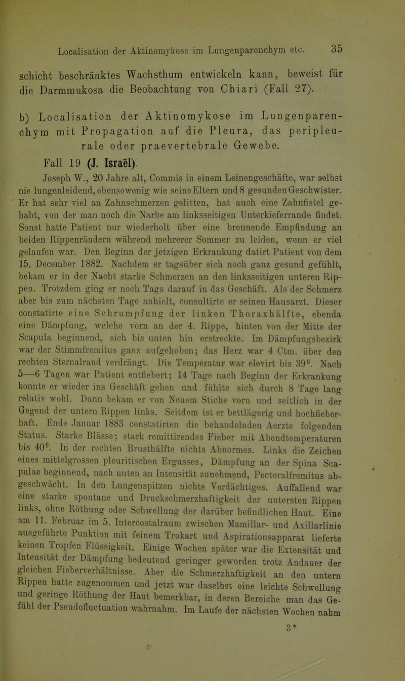 Schicht beschränktes Wachsthum entwickeln kann, beweist für die Darmmukosa die Beobachtung von Chiari (Fall 27). b) Localisation der Aktinoraykose im Lungenparen- chym mit Propagation auf die Pleura, das peripleu- rale oder praevertebrale Gewebe. Fall 19 (J. Israel). .Joseph W., 20 Jahre alt, Commis in einem Leinengeschäfte, war selbst nie lungenleidend, ebensowenig wie seine Eltern und 8 gesunden Geschwister. Er hat sehr viel an Zahnschmerzen gelitten, hat auch eine Zahnfistel ge- habt, von der man noch die Narbe am linksseitigen Unterkieferrande findet. Sonst hatte Patient nur wiederholt über eine brennende Empfindung an beiden Rippenrändern während mehrerer Sommer zu leiden, wenn er viel gelaufen war. Den Beginn der jetzigen Erkrankung datirt Patient von dem 15. December 1882. Nachdem er tagsüber sich noch ganz gesund gefühlt, bekam er in der Nacht starke Schmerzen an den linksseitigen unteren Rip- pen. Trotzdem ging er noch Tags darauf in das Geschäft. Als der Schmerz aber bis zum nächsten Tage anhielt, consultirte er seinen Hausarzt. Dieser constatirte eine Schrumpfung der linken Thoraxhälfte, ebenda eine Dämpfung, welche vorn an der 4. Rippe, hinten von der Mitte der Scapula beginnend, sich bis unten hin erstreckte. Im Dämpfungsbezirk war der Stimmfremitus ganz aufgehoben; das Herz war 4 Ctm. über den rechten Sternalrand verdrängt. Die Temperatur war elevirt bis 39. Nach 5—6 Tagen war Patient entfiebert; 14 Tage nach Beginn der Erkrankung konnte er wieder ins Geschäft gehen und fühlte sich durch 8 Tage lang relativ wohl. Dann bekam er von Neuem Stiche vorn und seitlich in der Gegend der untern Rippen links. Seitdem ist er bettlägerig und hochfieber- haft. Ende Januar 1883 constatirten die behandelnden Aerzte folgenden Status. Starke Blässe; stark remittirendes Fieber mit Abendtemperaturen bis 40. In der rechten Brusthälfte nichts Abnormes. Links die Zeichen eines mittelgrossen pleuritischen Ergusses, Dämpfung an der Spina Sca- pulae beginnend, nach unten an Intensität zunehmend, Pectoralfremitus ab- geschwächt. In den Lungenspitzen nichts Verdächtiges. Auffallend war eine starke spontane und Druckschmerzhaftigkeit der untersten Rippen links, ohne Röthung oder Schwellung der darüber befindlichen Haut. Eine am 11. Februar im 5. Intercostalraum zwischen Mamillar- und Axillarlinie ausgeführte Punktion mit feinem Trokart und Aspirationsapparat lieferte keinen Tropfen Flüssigkeit. Einige Wochen später war die Extensität und Intensität der Dämpfung bedeutend geringer geworden trotz Andauer der gleichen Fieberverhältnisse. Aber die Schmerzhaftigkeit an den untern Rippen hatte zugenommen und jetzt war daselbst eine leichte Schwellung und geringe Röthung der Haut bemerkbar, in deren Bereiche man das Ge- fühl der Pseudofluctuation wahrnahm. Im Laufe der nächsten Wochen nahm 3*