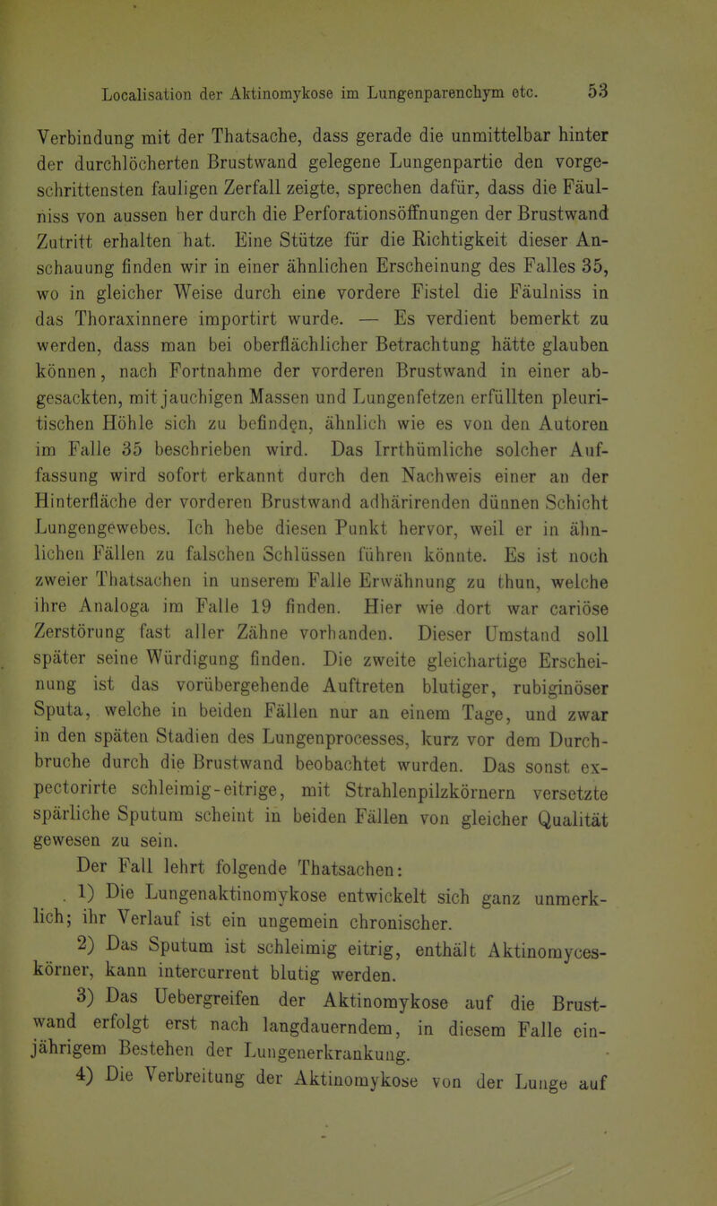 Verbindung mit der Thatsache, dass gerade die unmittelbar hinter der durchlöcherten Brustwand gelegene Lungenpartie den vorge- schrittensten fauligen Zerfall zeigte, sprechen dafür, dass die Fäul- niss von aussen her durch die Perforationsölfnungen der Brustwand Zutritt erhalten hat. Eine Stütze für die Richtigkeit dieser An- schauung finden wir in einer ähnlichen Erscheinung des Falles 35, wo in gleicher Weise durch eine vordere Fistel die Fäulniss in das Thoraxinnere importirt wurde. — Es verdient bemerkt zu werden, dass man bei oberflächlicher Betrachtung hätte glauben können, nach Fortnahme der vorderen Brustwand in einer ab- gesackten, mit jauchigen Massen und Lungenfetzen erfüllten pleuri- tischen Höhle sich zu befinden, ähnlich wie es von den Autoren im Falle 35 beschrieben wird. Das Irrthümliche solcher Auf- fassung wird sofort erkannt durch den Nachweis einer an der Hinterfläche der vorderen Brustwand adhärirenden dünnen Schicht Lungengewebes. Ich hebe diesen Punkt hervor, weil er in älm- lichen Fällen zu falschen Schlüssen führen könnte. Es ist noch zweier Thatsachen in unserem Falle Erwähnung zu thun, welche ihre Analoga im Falle 19 finden. Hier wie dort war cariöse Zerstörung fast aller Zähne vorhanden. Dieser Umstand soll später seine Würdigung finden. Die zweite gleichartige Erschei- nung ist das vorübergehende Auftreten blutiger, rubiginöser Sputa, welche in beiden Fällen nur an einem Tage, und zwar in den späten Stadien des Lungenprocesses, kurz vor dem Durch- bruche durch die Brustwand beobachtet wurden. Das sonst ex- pectorirte schleimig-eitrige, mit Strahlenpilzkörnern versetzte spärliche Sputum scheint in beiden Fällen von gleicher Qualität gewesen zu sein. Der Fall lehrt folgende Thatsachen: . 1) Die Lungenaktinomykose entwickelt sich ganz unmerk- lich; ihr Verlauf ist ein ungemein chronischer. 2) Das Sputum ist schleimig eitrig, enthält Aktinomyces- köruer, kann intercurrent blutig werden. 3) Das Uebergreifen der Aktinomykose auf die Brust- wand erfolgt erst nach langdauerndem, in diesem Falle ein- jährigem Bestehen der Lungenerkrankung. 4) Die Verbreitung der Aktinomykose von der Lunge auf