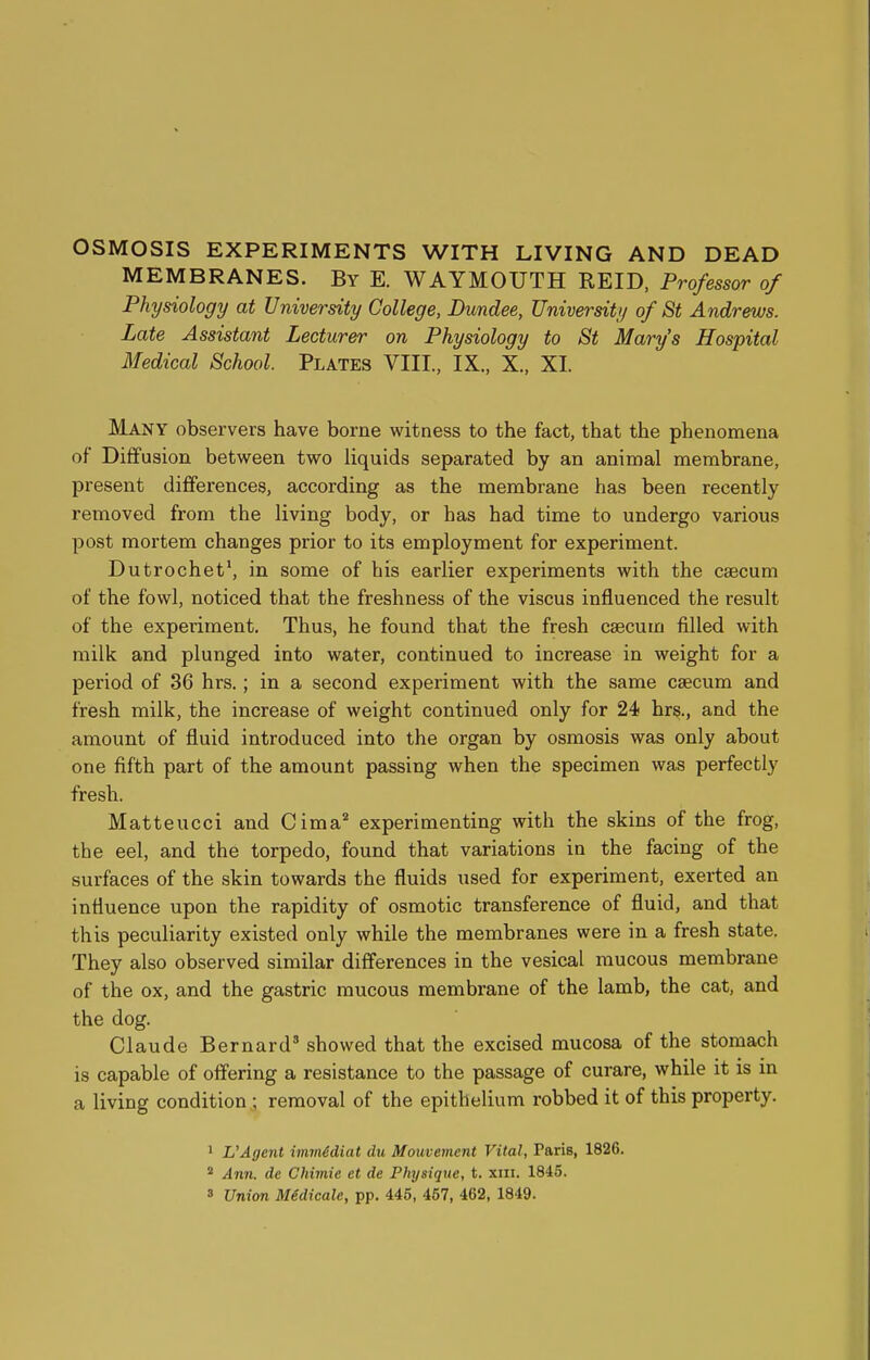 OSMOSIS EXPERIMENTS WITH LIVING AND DEAD MEMBRANES. By E. WAYMOUTH REID, Professor of Physiology at University College, Dundee, University of St Andrews. Late Assistant Lecturer on Physiology to St Mary's Hospital Medical School. Plates VIII, IX., X., XI. Many observers have borne witness to the fact, that the phenomena of Diffusion between two liquids separated by an animal membrane, present differences, according as the membrane has been recently removed from the living body, or has had time to undergo various post mortem changes prior to its employment for experiment. Dutrochet1, in some of his earlier experiments with the caecum of the fowl, noticed that the freshness of the viscus influenced the result of the experiment. Thus, he found that the fresh caacum filled with milk and plunged into water, continued to increase in weight for a period of 36 hrs.; in a second experiment with the same caecum and fresh milk, the increase of weight continued only for 24 hrs, and the amount of fluid introduced into the organ by osmosis was only about one fifth part of the amount passing when the specimen was perfectly fresh. Matteucci and Cima2 experimenting with the skins of the frog, the eel, and the torpedo, found that variations in the facing of the surfaces of the skin towards the fluids used for experiment, exerted an influence upon the rapidity of osmotic transference of fluid, and that this peculiarity existed only while the membranes were in a fresh state. They also observed similar differences in the vesical mucous membrane of the ox, and the gastric mucous membrane of the lamb, the cat, and the dog. Claude Bernard3 showed that the excised mucosa of the stomach is capable of offering a resistance to the passage of curare, while it is in a living condition ; removal of the epithelium robbed it of this property. 1 VAgent immidiat du Mouvement Vital, Paris, 1826. 2 Ann. dc Chimie et de Physique, t. xm. 1845. 3 Union Midicale, pp. 445, 457, 462, 1849.