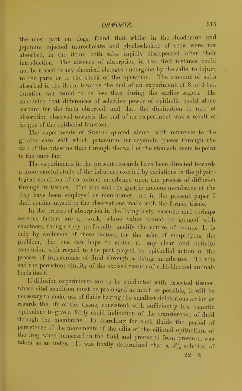 the most part on dogs, found that whilst in the duodenum and jejunum injected taurocholate and glychocholate of soda were not absorbed, in the ileum both salts rapidly disappeared after their introduction. The absence of absorption in the first instance could not be traced to any chemical changes undergone by the salts, to injury to the parts or to the shock of the operation. The amount of salts absorbed in the ileum towards the end of an experiment of 3 or 4 hrs. duration was found to be less than during the earlier stages. He concluded that differences of selective power of epithelia could alone account for the facts observed, and that the diminution in rate of absorption observed towards the end of an experiment was a result of fatigue of the epithelial function. The experiments of Susini quoted above, with reference to the greater ease with which potassium ferrocyanide passes through the wall of the intestine than through the wall of the stomach, seem to point to the same fact. The experiments in the present research have been directed towards a more careful study of the influence exerted by variations in the physio- logical condition of an animal membrane upon the process of diffusion through its tissues. The skin and the gastric mucous membrane of the frog have been employed as membranes, but in the present paper I shall confine myself to the observations made with the former tissue. In the process of absorption in the living body, vascular and perhaps nervous factors are at work, whose value cannot be <rauo-ed with exactness, though they profoundly modify the course of events. It is only by exclusion of these factors, for the sake of simplifying the problem, that one can hope to arrive at any clear and definite conclusion with regard to the part played by epithelial action in the process of transference of fluid through .a living membrane. To this end the persistent vitality of the excised tissues of cold-blooded animals lends itself. If diffusion experiments are to be conducted with exsected tissues, whose vital condition must be prolonged as much as possible, it will be necessary to make use of fluids having the smallest deleterious action as regards the life of the tissue, consistent with sufficiently low osmotic equivalent to give a fairly rapid indication of the transference of fluid through the membrane. In searching for such fluids the period of persistence of the movements of the cilia of the ciliated epithelium of the frog, when immersed in the fluid and protected from pressure was taken as an index. It was finally determined that a 5% solution of 22—2