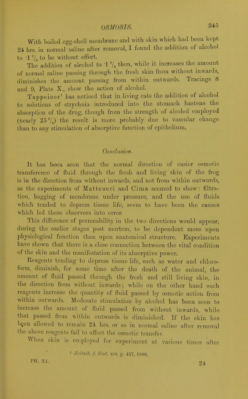 With boiled egg-shell membrane and with skin which had been kept 24 hrs. in normal saline after removal, I found the addition of alcohol to I % to be without effect. The addition of alcohol to 1 % then, while it increases the amount of normal saline passing through the fresh skin from without inwards, diminishes the amount passing from within outwards. Tracings 8 and 9, Plate X., show the action of alcohol. Tappeiner1 has noticed that in living cats the addition of alcohol to solutions of strychnia introduced into the stomach hastens the absorption of the drug, though from the strength of alcohol employed (nearly 25°/0) the result is more probably due to vascular change than to any stimulation of absorptive function of epithelium. Conclusion. It has been seen that the normal direction of easier osmotic transference of fluid through the fresh and living skin of the frog is in the direction from without inwards, and not from within outwards, as the experiments of Matteucci and Cima seemed to show: filtra- tion, bagging of membrane under pressure, and the use of fluids which tended to depress tissue life, seem to have been the causes which led these observers into error. This difference of permeability in the two directions would appear, during the earlier stages post mortem, to be dependent more upon physiological function than upon anatomical structure. Experiments have shown that there is a close connection between the vital condition of the skin and the manifestation of its absorptive power. Reagents tending to depress tissue life, such as water and chloro- form, diminish, for some time after the death of the animal, the amount of fluid passed through the fresh and still living skin, in the direction from without inwards; while on the other hand such reagents increase the quantity of fluid passed by osmotic action from within outwards. Moderate stimulation by alcohol has been seen to increase the amount of fluid passed from without inwards, while that passed from within outwards is diminished. If the skin has been allowed to remain 24 hrs. or so in normal saline after removal the above reagents fail to affect the osmotic transfer. When skin is employed for experiment at various limes after 1 Zeitteh.f. Biol. xvi. p. 497,1880. 24 nr. xr.