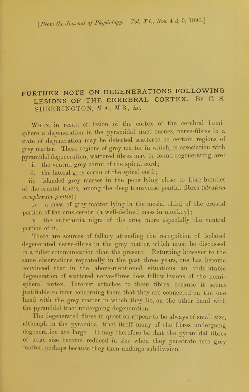[From the Joui^al of Physiology. Vol. XL, Nos. 4 <fc 5, 1890.] FURTHER NOTE ON DEGENERATIONS FOLLOWING LESIONS OF THE CEREBRAL CORTEX. By C. S. SHERRINGTON, M.A., M.B, &c. When, in result of lesion of the cortex of the cerebral hemi- sphere a degeneration in the pyramidal tract ensues, nerve-fibres in a state of degeneration may be detected scattered in certain regions of grey matter. These regions of grey matter in which, in association with pyramidal degeneration, scattered fibres may be found degenerating, are: i. the ventral grey cornu of the spinal cord ; ii. the lateral grey cornu of the spinal cord ; iii. islanded grey masses in the pons lying close to fibre-bundles of the crustal tracts, among the deep transverse pontial fibres {stratum complexum pontis); iv. a mass of grey matter lying in the mesial third of the crustal portion of the crus cerebri (a well-defined mass in monkey) ; V. the substantia nigra of the crus, more especially the ventral portion of it. There are sources of fallacy attending the recognition of isolated degenerated nerve-fibres in the grey matter, which must be discussed in a fuller communication than the present. Returning however to the same observations repeatedly in the past three years, one has become convinced that in the above-mentioned situations an indubitable degeneration of scattered nerve-fibres does follow lesions of the hemi- spheral cortex. Interest attaches to these fibres because it seems justifiable to infer concerning them that they are connected on the one hand with the grey matter in which they He, on the other hand with the pyramidal tract undergoing degeneration. The degenerated fibres in question appear to be always of small size, although in the pyramidal tract itself many of the fibres undergoing degeneration are large. It may therefore be that the pyramidal fibres of large size become reduced in size when they penetrate into grey matter, perhaps because they then undergo subdivision.