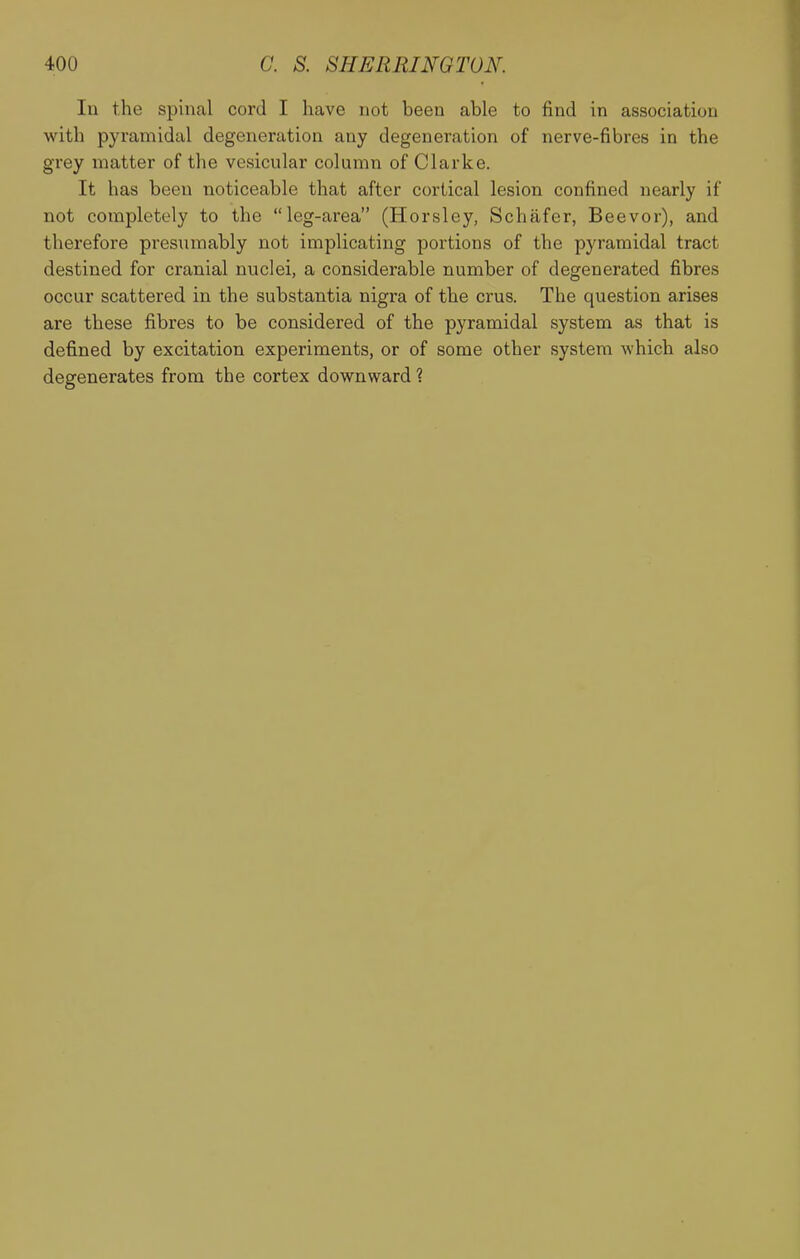 400 a S. SHERRINGTON. In the spinal cord I have not been able to find in association with pyramidal degeneration any degeneration of nerve-fibres in the grey matter of the vesicular column of Clarke. It has been noticeable that after cortical lesion confined nearly if not completely to the leg-area (Horsley, Schafer, Beevor), and therefore presumably not implicating portions of the pyramidal tract destined for cranial nuclei, a considerable number of degenerated fibres occur scattered in the substantia nigra of the crus. The question arises are these fibres to be considered of the pyramidal system as that is defined by excitation experiments, or of some other system which also degenerates from the cortex downward 1