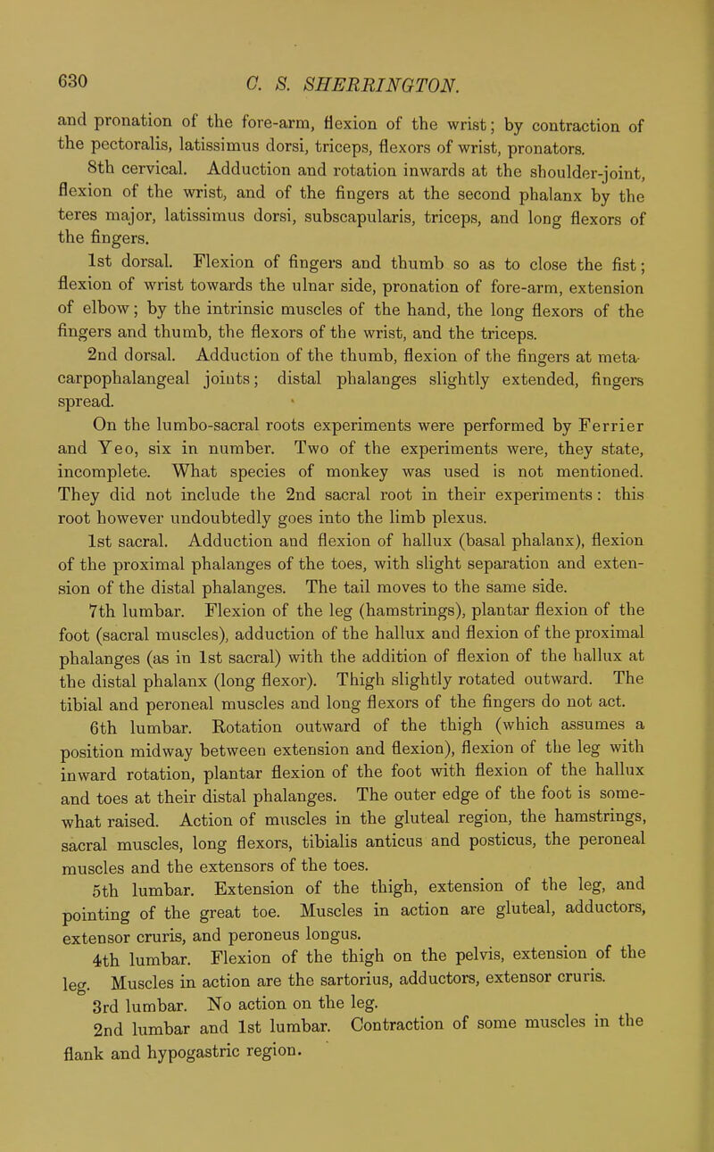 and pronation of the fore-arm, flexion of the wrist; by contraction of the pectoralis, latissimus dorsi, triceps, flexors of wrist, pronators. 8th cervical. Adduction and rotation inwards at the shoulder-joint, flexion of the wrist, and of the fingers at the second phalanx by the teres major, latissimus dorsi, subscapularis, triceps, and long flexors of the fingers. 1st dorsal. Flexion of fingers and thumb so as to close the fist; flexion of wrist towards the ulnar side, pronation of fore-arm, extension of elbow; by the intrinsic muscles of the hand, the long flexors of the fingers and thumb, the flexors of the wrist, and the triceps. 2nd dorsal. Adduction of the thumb, flexion of the fingers at meta- carpophalangeal joints; distal phalanges slightly extended, fingers spread. On the lumbo-sacral roots experiments were performed by Ferrier and Yeo, six in number. Two of the experiments were, they state, incomplete. What species of monkey was used is not mentioned. They did not include the 2nd sacral root in their experiments: this root however vmdoubtedly goes into the limb plexus. 1st sacral. Adduction and flexion of hallux (basal phalanx), flexion of the proximal phalanges of the toes, with slight separation and exten- sion of the distal phalanges. The tail moves to the same side. 7th lumbar. Flexion of the leg (hamstrings), plantar flexion of the foot (sacral muscles), adduction of the hallux and flexion of the proximal phalanges (as in 1st sacral) with the addition of flexion of the hallux at the distal phalanx (long flexor). Thigh slightly rotated outward. The tibial and peroneal muscles and long flexors of the fingers do not act. 6th lumbar. Kotation outward of the thigh (which assumes a position midway between extension and flexion), flexion of the leg with inward rotation, plantar flexion of the foot with flexion of the hallux and toes at their distal phalanges. The outer edge of the foot is some- what raised. Action of muscles in the gluteal region, the hamstrings, sacral muscles, long flexors, tibialis anticus and posticus, the peroneal muscles and the extensors of the toes. 5th lumbar. Extension of the thigh, extension of the leg, and pointing of the great toe. Muscles in action are gluteal, adductors, extensor cruris, and peroneus longus. 4th lumbar. Flexion of the thigh on the pelvis, extension of the leg. Muscles in action are the sartorius, adductors, extensor cruris. 3rd lumbar. No action on the leg. 2nd lumbar and 1st lumbar. Contraction of some muscles in the flank and hypogastric region.