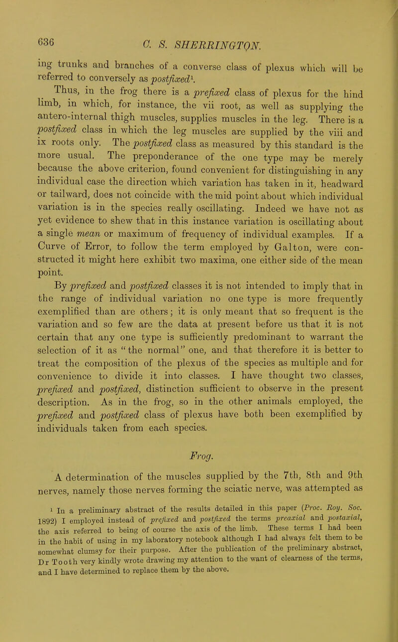 ing trunks and branches of a converse class of plexus which will be referred to conversely as postfixed\ Thus, in the frog there is a prefixed class of plexus for the hind limb, in which, for instance, the vii root, as well as supplying the antero-internal thigh muscles, supplies muscles in the leg. There is a postfixed class in which the leg muscles are supplied by the viii and ix roots only. The postfixed class as measured by this standard is the more usual. The preponderance of the one type may be merely because the above criterion, found convenient for distinguishing in any individual case the direction which variation has taken in it, headward or tailward, does not coincide with the mid point about which individual variation is in the species really oscillating. Indeed we have not as yet evidence to shew that in this instance variation is oscillating about a single mean or maximum of frequency of individual examples. If a Curve of Error, to follow the term employed by Gal ton, were con- structed it might here exhibit two maxima, one either side of the mean point. By prefixed and postfixed classes it is not intended to imply that in the range of individual variation no one type is more frequently exemplified than are others; it is only meant that so frequent is the variation and so few are the data at present before us that it is not certain that any one type is sufficiently predominant to warrant the selection of it as the normal one, and that therefore it is better to treat the composition of the plexus of the species as multiple and for convenience to divide it into classes. I have thought two classes, prefixed and postfixed, distinction sufficient to observe in the present description. As in the frog, so in the other animals employed, the prefixed and postfixed class of plexus have both been exemplified by individuals taken from each species. Frog. A determination of the muscles supplied by the 7th, 8th and 9th nerves, namely those nerves forming the sciatic nerve, was attempted as 1 In a preliminary abstract of the results detailed in this paper (Proc. Roy. Soc. 1892) I employed instead of prefixed and postfixed the terms preaxial and postaxial, the axis referred to being of course the axis of the Umb. These terms I had been in the habit of using in my laboratory notebook although I had always felt them to be somewhat clumsy for their purpose. After the publication of the preliminary abstract, Dr Tooth very kindly wrote drawing my attention to the want of oleamess of the terms, and I have determined to replace them by the above.