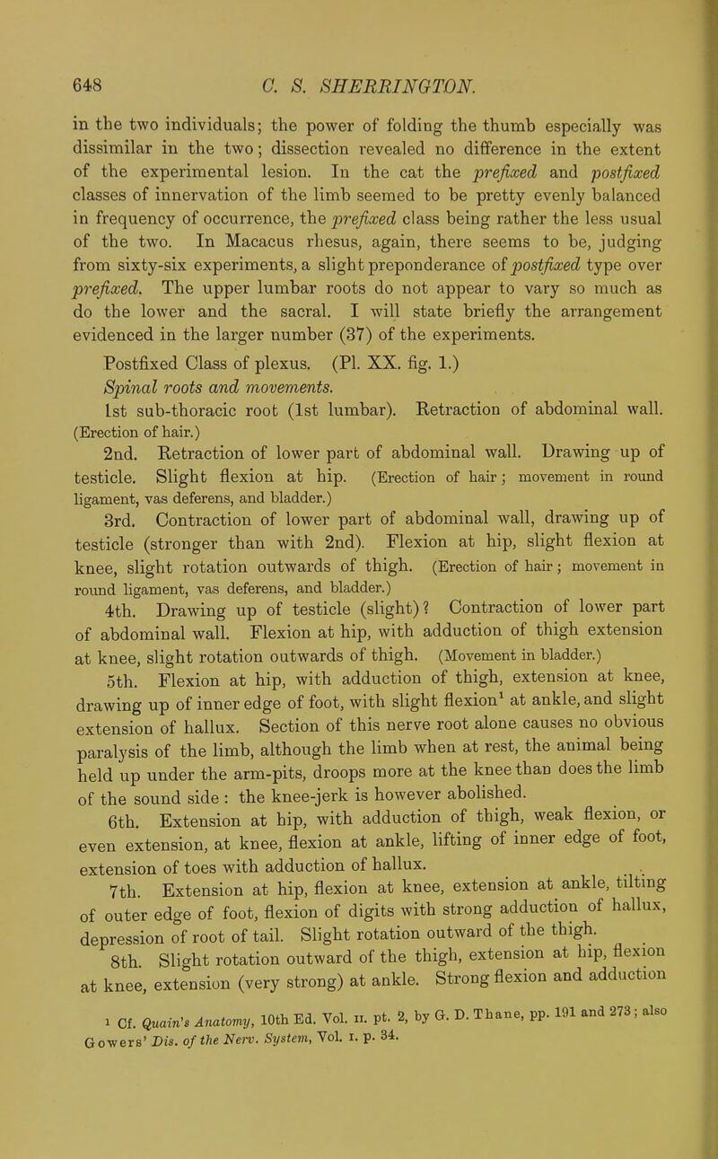 in the two individuals; the power of folding the thumb especially was dissimilar in the two; dissection revealed no difference in the extent of the experimental lesion. In the cat the prefixed and postfixed classes of innervation of the limb seemed to be pretty evenly balanced in frequency of occurrence, the prefixed class being rather the less usual of the two. In Macacus rhesus, again, there seems to be, judging from sixty-six experiments, a slight preponderance o( postfixed type over prefixed. The upper lumbar roots do not appear to vary so much as do the lower and the sacral. I will state briefly the arrangement evidenced in the larger number (37) of the experiments. Postfixed Class of plexus. (PI. XX. fig. 1.) Spinal roots and movements. 1st sub-thoracic root (1st lumbar). Retraction of abdominal wall. (Erection of hair.) 2nd. Retraction of lower part of abdominal wall. Drawing up of testicle. Slight flexion at hip. (Erection of hair; movement in round Ugament, vas deferens, and bladder.) 3rd. Contraction of lower part of abdominal wall, drawing up of testicle (stronger than with 2nd). Flexion at hip, slight flexion at knee, slight rotation outwards of thigh. (Erection of hair; movement in roimd ligament, vas deferens, and bladder.) 4th. Drawing up of testicle (slight)? Contraction of lower part of abdominal wall. Flexion at hip, with adduction of thigh extension at knee, slight rotation outwards of thigh. (Movement in bladder.) 5th. Flexion at hip, with adduction of thigh, extension at knee, drawing up of inner edge of foot, with slight flexion^ at ankle, and slight extension of hallux. Section of this nerve root alone causes no obvious paralysis of the limb, although the limb when at rest, the animal being held up under the arm-pits, droops more at the knee than does the limb of the sound side : the knee-jerk is however abolished. 6th. Extension at hip, with adduction of thigh, weak flexion, or even extension, at knee, flexion at ankle, lifting of inner edge of foot, extension of toes with adduction of hallux. _ . 7th. Extension at hip, flexion at knee, extension at ankle, tiltmg of outer edge of foot, flexion of digits with strong adduction of hallux, depression of root of tail. Slight rotation outward of the thigh. 8th Slight rotation outward of the thigh, extension at hip, flexion at knee, extension (very strong) at ankle. Strong flexion and adduction 1 Cf. Quain^s Anatomy, 10th Ed. Vol. n. pt. 2, by G. D. Thane, pp. 191 and 273; also G ewers' Dis. of the Nov. System, Vol. i. p. 34.