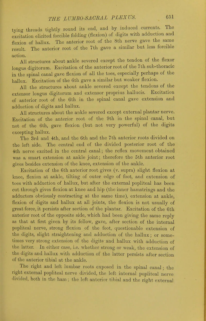 tyino- threads tightly round its end, and by induced currents. The excitation elicited forcible folding (flexion) of digits with adduction and flexion of hallux. The anterior root of the 8th nerve gave the same result. The anterior root of the 7th gave a similar but less forcible action. All structures about ankle severed except the tendon of the flexor longus digitorum. Excitation of the anterior root of the 7th sub-thoracic in the spinal canal gave flexion of all the toes, especially perhaps of the hallux. Excitation of the 6th gave a similar but weaker flexion. All the structures about ankle severed except the tendons of the extensor longus digitorum and extensor proprius hallucis. Excitation of anterior root of the 6th in the spinal canal gave extension and adduction of digits and hallux. All structures about the ankle severed except external plantar nerve. Excitation of the anterior root of the 9th in the spinal canal, but not of the 6th, gave flexion (but not very powerful) of the digits excepting hallux. The 3rd and 4th, and the 6th and the 7th anterior roots divided on the left side. The central end of the divided posterior root of the 4th nerve excited in the central canal; the reflex movement obtained was a smart extension at ankle joint; therefore the 5th anterior root gives besides extension of the knee, extension of the ankle. Excitation of the 6th anterior root gives (v. supra) slight flexion at knee, flexion at ankle, tilting of outer edge of foot, and extension of toes with adduction of hallux, but after the external popliteal has been cut through gives flexion at knee and hip (the inner hamstrings and the adductors obviously contracting at the same time), extension at ankle, flexion of digits and hallux at all joints, the flexion is not usually of great force, it persists after section of the plantar. Excitation of the 6th anterior root of the opposite side, which had been giving the same reply as that at first given by its fellow, gave, after section of the internal popliteal nerve, strong flexion of the foot, questionable extension of the digits, slight straightening and adduction of the hallux; or some- times very strong extension of the digits and hallux with adduction of the latter. In either case, i.e. whether strong or weak, the extension of the digits and hallux with adduction of the latter persists after section of the anterior tibial at the ankle. The right and left lumbar roots exposed in the spinal canal; the right external popliteal nerve divided, the left internal popliteal nerve divided, both in the ham ; the left anterior tibial and the right external