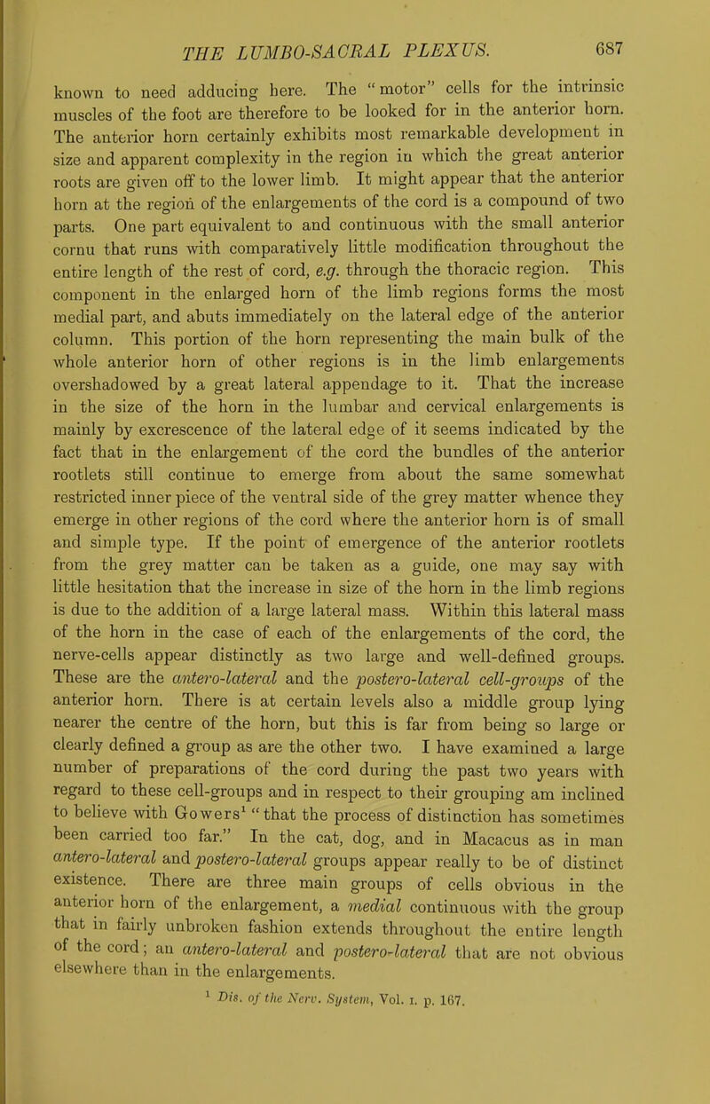 known to need adducing here. The  motor cells for the intrinsic muscles of the foot are therefore to be looked for in the anterior horn. The anterior horn certainly exhibits most remarkable development in size and apparent complexity in the region in which the great anterior roots are given off to the lower limb. It might appear that the anterior horn at the region of the enlargements of the cord is a compound of two parts. One part equivalent to and continuous with the small anterior cornu that runs with comparatively little modification throughout the entire length of the rest of cord, e.g. through the thoracic region. This component in the enlarged horn of the limb regions forms the most medial part, and abuts immediately on the lateral edge of the anterior column. This portion of the horn representing the main bulk of the whole anterior horn of other regions is in the limb enlargements overshadowed by a great lateral appendage to it. That the increase in the size of the horn in the lumbar and cervical enlargements is mainly by excrescence of the lateral edge of it seems indicated by the fact that in the enlargement of the cord the bundles of the anterior rootlets still continue to emerge from about the same samewhat restricted inner piece of the ventral side of the grey matter whence they emerge in other regions of the cord where the anterior horn is of small and simple type. If the point of emergence of the anterior rootlets from the grey matter can be taken as a guide, one may say with little hesitation that the increase in size of the horn in the limb regions is due to the addition of a large lateral mass. Within this lateral mass of the horn in the case of each of the enlargements of the cord, the nerve-cells appear distinctly as two large and well-defined groups. These are the antero-lateral and the postero-lateral cell-groups of the anterior horn. There is at certain levels also a middle group lying nearer the centre of the horn, but this is far from being so large or clearly defined a group as are the other two. I have examined a large number of preparations of the cord during the past two years with regard to these cell-groups and in respect to their grouping am inclined to beheve with Gowers' that the process of distinction has sometimes been carried too far. In the cat, dog, and in Macacus as in man antero-lateral and postero-lateral groups appear really to be of distinct existence. There are three main groups of cells obvious in the anterior horn of the enlargement, a medial continuous with the group that m fairly unbroken fashion extends throughout the entire length of the cord; an antero-lateral and postero-lateral that are not obvious elsewhere than in the enlargements. 1 Dis. of the New. System, Vol. i. p. 167.