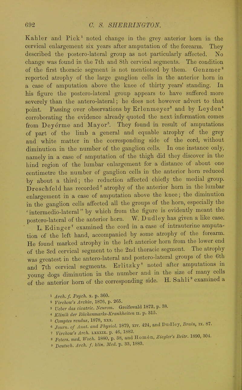 Kahler and Pick^ noted change in the grey anterior horn in the cervical enlargement six years after amputation of the forearm. They described the postero-lateral group as not particularly affected. No change was found in the 7th and 8th cervical segments. The condition of the first thoracic segment is not mentioned by them. Genzmer'* reported atrophy of the large ganglion cells in the anterior horn in a case of amputation above the knee of thirty years' standing. In his figure the postero-lateral group appears to have suffered more severely than the antero-lateral; he does not however advert to that point. Passing over observations by Erlenmeyer* and by Ley den* corroborating the evidence already quoted the next information comes from Deyerme and Mayor^ They found in result of amputations of part of the limb a general and equable atrophy of the grey and white matter in the corresponding side of the cord, without diminution in the number of the ganglion cells. In one instance only, namely in a case of amputation of the thigh did they discover in the hind region of the lumbar enlargement for a distance of about one centimetre the number of ganglion cells in the anterior horn reduced by about a third; the reduction aflfected chiefly the medial group. Dreschfold has recorded atrophy of the anterior horn in the lumbar enlargement in a case of amputation above the knee; the diminution in the ganglion cells affected all the groups of the horn, especially the ' intermedio-lateral by which from the figure is evidently meant the postero-lateral of the anterior horn. W. D udley has given a like case. L. Edinger' examined the cord in a case of intrauterine amputa- tion of the left hand, accompanied by some atrophy of the forearm. He found marked atrophy in the left anterior horn from the lower end of the 3rd cervical segment to the 2nd thoracic segment. The atrophy was greatest in the antero-lateral and postero-lateral groups of the 6th and 7th cervical segments. Erlitzky^ noted after amputations in young dogs diminution in the number and in the size of many cells of the anterior horn of the corresponding side. H. Sahli^ exammed a 1 Arch. f. Psych, x. p. 360. 2 Virclww's Archiv, 1876, p. 265. 3 Ueber das cicatric. Neurom. Greifswald 1872, p. 38. ■» Klinih der Eiichenmarlcs-Kranhheiten ii. p. 315. 0 ComjJtes rendits, 1878, XXX. 6 Journ. of Anat. and Physiol. 1879, xiy. 424, and Dudley, Bram, rx. 87. 7 Firc/iow's 4rc7t. Lxxxix. p. 46, 1882. icon qni 8 Peters, med. Woch. 1880, p. 38, and Horn6n, Ztcglcr's Beitr. 1890, 304. 9 Deutsch. Arch. f. Idin. Med. p. 33, 1883.